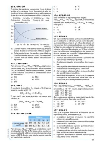 59
PV2D-06-QUI-44
150. UFG-GO
A cinética da reação de consumo de 1 mol de ácido
acético e formação de 1 mol de acetato de etila em
função do tempo está representada no gráﬁco a seguir.
A reação que representa esse equilíbrio é dada por:
CH3COOH(I) + C2H5OH(I) S CH3COOC2H5(I) + H2O(I)
Ácido acético Álcool etílico Acetato de etila Água
a) Quantos mols de ácido acético restam e quantos de
acetato de etila se formaram em 120 s de reação?
b) Após quanto tempo de reação a quantidade de
produtos passa a ser maior que a de reagentes?
c) Quantos mols de acetato de etila são obtidos no
equilíbrio?
151. Cesesp-PE
Para a reação 3 H2(g) + N2(g) S 2 NH3(g), as pressões
parciais de H2 e N2 no equilíbrio são, respectivamente,
0,400 e 0,800 atm.Apressão total do sistema é 2,80 atm.
Qual é o valor de Kp quando as pressões são dadas
em atmosferas?
a) 1,00 d) 50,0
b) 3,13 e) 153,0
c) 5,00
152. UFES
A constante de equilíbrio KC é igual a 10,50 para a
seguinte reação, a 227 °C:
O valor de Kc para a reação abaixo, na mesma tem-
peratura, é:
a) 3,25 d) 21,00
b) 5,25 e) 110,25
c) 10,50
153. Mackenzie-SP
Para a reação AB(g) S 2 CD(g), a constante de equilí-
brio é igual a 0,4 a 100 °C. Na tabela acima, constam as
concentraçõesAB e CD, em cinco sistemas diferentes,
todos a 100 °C. Dentre eles, o único que se encontra
em equilíbrio é o sistema:
a) I d) IV
b) II e) V
c) III
154. UFRGS-RS
Se a constante de equilíbrio para a reação:
2 SO2(g) + O2(g) S 2 SO3(g) é igual a K, a constante de
equilíbrio para a reação SO3(g) S SO2(g) + 1/2 O2(g)
será igual a:
a) K d) K
b) –K e) 1/K
c) 1/ K
155. UEL-PR
Um especialista na área de química industrial aﬁrmou
que “a cada ano se fabricam, com o auxílio de catali-
sadores sintéticos, mais de um trilhão de dólares em
mercadorias. Sem esses catalisadores, haveria falta de
fertilizantes, de produtos farmacêuticos, de combustí-
veis e de solventes. Na realidade, em 90% de todos os
bens manufaturados, os catalisadores são usados em
alguma etapa de sua produção”. Sobre catalisadores,
é correto aﬁrmar o que se segue.
a) A adição de catalisador aumenta a constante de
equilíbrio de uma reação química.
b) O catalisador deve ter a mesma fase dos reagen-
tes.
c) A equação de velocidade de uma reação química
independe da concentração do catalisador.
d) Apresença do catalisador altera as concentrações
das substâncias em equilíbrio.
e) Na catálise heterogênea, a adsorção do reagente
na superfície do catalisador torna mais fácil a
transformação dos reagentes em produtos.
156. UEL-PR
Para o equilíbrio 2 NbCl4(g) S NbCl3(g) + NbCl5(g), fo-
ram obtidas, a 1,0 · 103 kelvins, as pressões parciais:
• NbCl4 = 1,0 · 10–2 atm
• NbCl3 = 5,0 · 10–3 atm
• NbCl5 = 1,0 · 10–4 atm
Com esses dados, calcula-se o valor da constante, Kp,
do equilíbrio acima. Seu valor numérico é:
a) 1,0 x 10–3 d) 5,0 x 10–5
b) 1,0 x 10–5 e) 5,0 x 10–7
c) 5,0 x 10–3
157. UEL-PR
Para que se possa determinar a constante de um
equilíbrio químico, é necessário que:
a) as espécies químicas envolvidas no equilíbrio
estejam em solução aquosa.
b) o sistema químico em que ocorre o equilíbrio esteja
à temperatura constante.
c) as concentrações das espécies químicas envolvi-
das no equilíbrio sejam iguais.
d) todas as espécies químicas participantes do equi-
líbrio tenham a mesma pressão parcial.
e) haja troca de matéria do sistema, no qual ocorre
o equilíbrio com o ambiente.
 