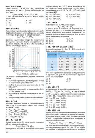 60
158. Unitau-SP
Dada a reação: X2 + 3Y2 S 2 XY3, verificou-se
no equilíbrio, a 1.000 °C, que as concentrações em
mol/L são:
[X2] = 0,20; [Y2] = 0,20; [XY3] = 0,60
O valor da constante de equilíbrio (Kc) da reação
química é de:
a) 2,5 d) 225
b) 25 e) 325
c) 175
159. UFV-MG
Ao se misturar vapor de iodo (um gás violeta) com gás hi-
drogênio(incolor),ocorreumareaçãoquímicaqueresulta
na formação do gás iodeto de hidrogênio (incolor).
I2(g) + H2(g) S 2 HI(g)
O gráﬁco a seguir mostra a variação das concentrações
de reagentes e produtos durante um experimento em
que foram utilizados 1,0 mol de I2 e 1,0 mol de H2, a
400 °C, em um frasco de 1,0 L.
Em relação a este experimento, assinale a aﬁrmativa
correta.
a) Ao ﬁnal do experimento, o sistema gasoso contido
no recipiente se apresenta incolor.
b) Ao ﬁnal do experimento, a concentração de HI é
2,0 mol·L–1.
c) Ao ﬁnal do experimento, as concentrações de H2
e I2 são iguais a zero.
d) A constante de equilíbrio desta reação, a 400 °C,
é 64.
e) A reação atinge o estado de equilíbrio no tempo 2.
160. UFMG
Assinale a alternativa em que as constantes de equi-
líbrio (Kc) e (Kp) assumem o mesmo valor (sistema
fechado a T = cte).
a) H2(g) + N2(g) S 2 NH3(g)
b) 2 H2(g) + O2(g) S 2 H2O(g)
c) H2(g) + Cl2(g) S 2 HCl(g)
d) 2 NO2(g) S N2O4(g)
161. Fuvest-SP
A altas temperaturas, N2 reage com O2 produzindo
NO, um poluente atmosférico:
N2(g) + O2(g) S 2 NO(g)
À temperatura de 2.000 K, a constante do equilíbrio
acima é igual a 4,0 · 10–4. Nesta temperatura, se
as concentrações de equilíbrio de N2 e O2 forem,
respectivamente, 4,0 · 10–3 e 1,0 · 10–3 mol/L, qual
será a de NO?
a) 1,6 · 10–9 mol/L d) 4,0 · 10–5 mol/L
b) 4,0 · 10–9 mol/L e) 1,6 · 10–4 mol/L
c) 1,0 · 10–5 mol/L
162. UFPA
Sabendo-se que Kc = 69 para a reação
N2 + 3 H2 S 2 NH3
a 500 °C e que a análise de um recipiente de 7 L
mostrou que a 500 °C se encontravam presentes, no
estado de equilíbrio, 3,71 mols de hidrogênio e 4,55
mols de amoníaco, então o número de mols de nitro-
gênio presentes no recipiente é:
a) 0,144 d) 0,510
b) 0,288 e) 0,653
c) 0,414
163. FCC-BA (modificado)
A respeito da reação A + B S C + 2 D, foram levan-
tados os seguintes dados:
Dos cinco experimentos realizados, quatro já atingiram
o equilíbrio. Em qual dos experimentos o equilíbrio
ainda não foi atingido?
a) I d) IV
b) II e) V
c) III
164. UEL-PR
A constante Kc do equilíbrio representado por
Fe(O)(s) + CO(g) S Fe(s) + a 1.000 °C é igual
a 0,4. Logo, a proporção entre o número de moléculas
de CO e CO2, no equilíbrio, a essa temperatura, é:
a) 1 de CO para 1 de CO2.
b) 1 de CO para 4 de CO2.
c) 2 de CO para 5 de CO2.
d) 4 de CO para 1 de CO2.
e) 5 de CO para 2 de CO2.
165. UFU-MG
O ferro é um dos metais mais empregados em nossa
civilização para a produção de inúmeros materiais.
Esse metal pode ser obtido a partir do minério hematita
(Fe2O3), nos altos fornos siderúrgicos, envolvendo a
seguinte reação principal:
Fe2O3(s) + 3 CO(g) ∆
 → 2 Fe(s) + 3 CO2(g)
Se essa reação for realizada em um sistema fechado,
com temperatura constante de 1.000 °C, e o estado
de equilíbrio for atingido de acordo com as seguintes
 