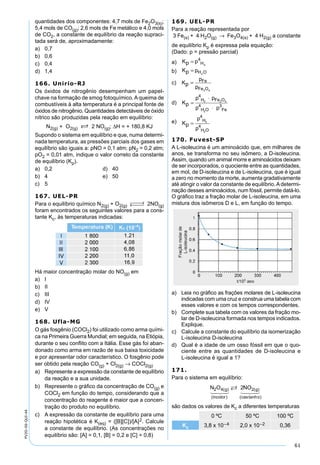 61
PV2D-06-QUI-44
quantidades dos componentes: 4,7 mols de Fe2O3(s);
5,4 mols de CO(g); 2,6 mols de Fe metálico e 4,0 mols
de CO2, a constante de equilíbrio da reação supraci-
tada será de, aproximadamente:
a) 0,7
b) 0,6
c) 0,4
d) 1,4
166. Unirio-RJ
Os óxidos de nitrogênio desempenham um papel-
chave na formação de smog fotoquímico. A queima de
combustíveis à alta temperatura é a principal fonte de
óxidos de nitrogênio. Quantidades detectáveis de óxido
nítrico são produzidas pela reação em equilíbrio:
N2(g) + O2(g) S 2 NO(g); ∆H = + 180,8 KJ
Supondo o sistema em equilíbrio e que, numa determi-
nada temperatura, as pressões parciais dos gases em
equilíbrio são iguais a: pNO = 0,1 atm; pN2 = 0,2 atm;
pO2 = 0,01 atm, indique o valor correto da constante
de equilíbrio (Kp).
a) 0,2 d) 40
b) 4 e) 50
c) 5
167. UEL-PR
Para o equilíbrio químico N2(g) + O2(g)
 →←  2NO(g)
foram encontrados os seguintes valores para a cons-
tante Kc, às temperaturas indicadas:
Há maior concentração molar do NO(g) em
a) I
b) II
c) III
d) IV
e) V
168. Ufla-MG
O gás fosgênio (COCl2) foi utilizado como arma quími-
ca na Primeira Guerra Mundial; em seguida, na Etiópia,
durante o seu conﬂito com a Itália. Esse gás foi aban-
donado como arma em razão de sua baixa toxicidade
e por apresentar odor característico. O fosgênio pode
ser obtido pela reação CO(g) + Cl2(g) → COCl2(g)
a) Represente a expressão da constante de equilíbrio
da reação e a sua unidade.
b) Represente o gráﬁco da concentração de CO(g) e
COCl2 em função do tempo, considerando que a
concentração do reagente é maior que a concen-
tração do produto no equilíbrio.
c) A expressão da constante de equilíbrio para uma
reação hipotética é K(eq) = ([B][C])/[A]2. Calcule
a constante de equilíbrio. (As concentrações no
equilíbrio são: [A] = 0,1, [B] = 0,2 e [C] = 0,8)
169. UEL-PR
Para a reação representada por
3 Fe(s) + 4 H2O(g) → Fe3O4(s) + 4 H2(g) a constante
de equilíbrio Kp é expressa pela equação:
(Dado: p = pressão parcial)
a) Kp p H= 4
2
b) Kp pH O= 2
c) Kp
p
p
Fe
Fe O
=
3 4
d) Kp
p
p p
H O
H Fe
=
⋅
⋅
4
4 3
2 4
2
pFe
O
2
e) Kp
p
p
H
H O
=
4
4
2
2
170. Fuvest-SP
A L-isoleucina é um aminoácido que, em milhares de
anos, se transforma no seu isômero, a D-isoleucina.
Assim, quando um animal morre e aminoácidos deixam
de ser incorporados, o quociente entre as quantidades,
em mol, de D-isoleucina e de L-isoleucina, que é igual
a zero no momento da morte, aumenta gradativamente
até atingir o valor da constante de equilíbrio.Adetermi-
nação desses aminoácidos, num fóssil, permite datá-lo.
O gráﬁco traz a fração molar de L-isoleucina, em uma
mistura dos isômeros D e L, em função do tempo.
a) Leia no gráﬁco as frações molares de L-isoleucina
indicadas com uma cruz e construa uma tabela com
esses valores e com os tempos correspondentes.
b) Complete sua tabela com os valores da fração mo-
lar de D-isoleucina formada nos tempos indicados.
Explique.
c) Calcule a constante do equilíbrio da isomerização
L-isoleucina D-isoleucina
d) Qual é a idade de um osso fóssil em que o quo-
ciente entre as quantidades de D-isoleucina e
L-isoleucina é igual a 1?
171.
Para o sistema em equilíbrio:
N O NOg
incolor
g
cas o
2 4 22( )
( )
( )
( tanh )
  

  
são dados os valores de Kc a diferentes temperaturas
0 ºC 50 ºC 100 ºC
Kc 3,8 x 10–4 2,0 x 10–2 0,36
 