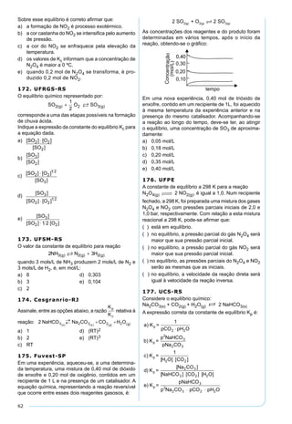 62
Sobre esse equilíbrio é correto aﬁrmar que:
a) a formação de NO2 é processo exotérmico.
b) a cor castanha do NO2 se intensiﬁca pelo aumento
de pressão.
c) a cor do NO2 se enfraquece pela elevação da
temperatura.
d) os valores de Kc informam que a concentração de
N2O4 é maior a 0 ºC.
e) quando 0,2 mol de N2O4 se transforma, é pro-
duzido 0,2 mol de NO2.
172. UFRGS-RS
O equilíbrio químico representado por:
SO O SOg g2 2 3
1
2
( ) ( )+ 
corresponde a uma das etapas possíveis na formação
de chuva ácida.
Indique a expressão da constante do equilíbrio Kc para
a equação dada.
a) [ ] [ ]
[ ]
SO O
SO
2 2
2
⋅
b)
[ ]
[ ]
SO
SO
3
2
c)
[ ] [ ]
[ ]
SO O
SO
2 2
1 2
3
⋅
d)
[ ]
[ ] [ ]
SO
SO O
3
2 2
1 2
⋅
e)
[ ]
[ ] [ ]
SO
SO O
3
2 21 2⋅
173. UFSM-RS
O valor da constante de equilíbrio para reação
2 33 2 2NH N Hg g g( ) ( ) ( ) +
quando 3 mols/L de NH3 produzem 2 mols/L de N2 e
3 mols/L de H2, é, em mol/L:
a) 6 d) 0,303
b) 3 e) 0,104
c) 2
174. Cesgranrio-RJ
Assinale, entre as opções abaixo, a razão relativa à
reação:
a) 1 d) (RT)2
b) 2 e) (RT)3
c) RT
175. Fuvest-SP
Em uma experiência, aqueceu-se, a uma determina-
da temperatura, uma mistura de 0,40 mol de dióxido
de enxofre e 0,20 mol de oxigênio, contidos em um
recipiente de 1 L e na presença de um catalisador. A
equação química, representando a reação reversível
que ocorre entre esses dois reagentes gasosos, é:
2 SO + O 2 SO2(g) 2(g) 3(g)
As concentrações dos reagentes e do produto foram
determinadas em vários tempos, após o início da
reação, obtendo-se o gráﬁco:
Em uma nova experiência, 0,40 mol de trióxido de
enxofre, contido em um recipiente de 1L, foi aquecido
à mesma temperatura da experiência anterior e na
presença do mesmo catalisador. Acompanhando-se
a reação ao longo do tempo, deve-se ter, ao atingir
o equilíbrio, uma concentração de SO3 de aproxima-
damente:
a) 0,05 mol/L
b) 0,18 mol/L
c) 0,20 mol/L
d) 0,35 mol/L
e) 0,40 mol/L
176. UFPE
A constante de equilíbrio a 298 K para a reação
N2O4(g)    2 NO2(g), é igual a 1,0. Num recipiente
fechado, a 298 K, foi preparada uma mistura dos gases
N2O4 e NO2 com pressões parciais iniciais de 2,0 e
1,0 bar, respectivamente. Com relação a esta mistura
reacional a 298 K, pode-se aﬁrmar que:
( ) está em equilíbrio.
( ) no equilíbrio, a pressão parcial do gás N2O4 será
maior que sua pressão parcial inicial.
( ) no equilíbrio, a pressão parcial do gás NO2 será
maior que sua pressão parcial inicial.
( ) no equilíbrio, as pressões parciais do N2O4 e NO2
serão as mesmas que as iniciais.
( ) no equilíbrio, a velocidade da reação direta será
igual à velocidade da reação inversa.
177. UCS-RS
Considere o equilíbrio químico:
Na2CO3(s) + CO2(g) + H2O(g) S 2 NaHCO3(s)
A expressão correta da constante de equilíbrio Kp é:
 