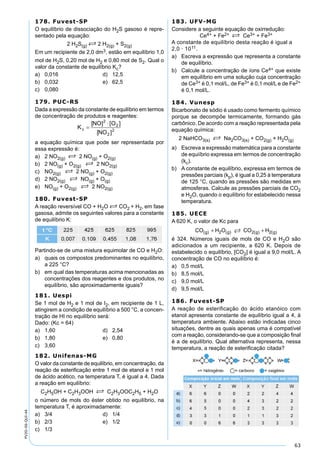 63
PV2D-06-QUI-44
178. Fuvest-SP
O equilíbrio de dissociação do H2S gasoso é repre-
sentado pela equação:
2 H2S(g) S 2 H2(g) + S2(g)
Em um recipiente de 2,0 dm3, estão em equilíbrio 1,0
mol de H2S, 0,20 mol de H2 e 0,80 mol de S2. Qual o
valor da constante de equilíbrio Kc?
a) 0,016 d) 12,5
b) 0,032 e) 62,5
c) 0,080
179. PUC-RS
Dada a expressão da constante de equilíbrio em termos
de concentração de produtos e reagentes:
a equação química que pode ser representada por
essa expressão é:
a) 2 NO2(g) S 2 NO(g) + O2(g)
b) 2 NO(g) + O2(g) S 2 NO2(g)
c) NO2(g) S 2 NO(g) + O2(g)
d) 2 NO2(g) S NO(g) + O(g)
e) NO(g) + O2(g) S 2 NO2(g)
180. Fuvest-SP
A reação reversível CO + H2O S CO2 + H2, em fase
gasosa, admite os seguintes valores para a constante
de equilíbrio K:
Partindo-se de uma mistura equimolar de CO e H2O:
a) quais os compostos predominantes no equilíbrio,
a 225 °C?
b) em qual das temperaturas acima mencionadas as
concentrações dos reagentes e dos produtos, no
equilíbrio, são aproximadamente iguais?
181. Uespi
Se 1 mol de H2 e 1 mol de I2, em recipiente de 1 L,
atingirem a condição de equilíbrio a 500 °C, a concen-
tração de HI no equilíbrio será:
Dado: (Kc = 64)
a) 1,60 d) 2,54
b) 1,80 e) 0,80
c) 3,60
182. Unifenas-MG
O valor da constante de equilíbrio, em concentração, da
reação de esteriﬁcação entre 1 mol de etanol e 1 mol
de ácido acético, na temperatura T, é igual a 4. Dada
a reação em equilíbrio:
C2H5OH + C2H3OOH S C2H3OOC2H5 + H2O
o número de mols do éster obtido no equilíbrio, na
temperatura T, é aproximadamente:
a) 3/4 d) 1/4
b) 2/3 e) 1/2
c) 1/3
183. UFV-MG
Considere a seguinte equação de oxirredução:
Ce4+ + Fe2+ S Ce3+ + Fe3+
A constante de equilíbrio desta reação é igual a
2,0 · 1011.
a) Escreva a expressão que representa a constante
de equilíbrio.
b) Calcule a concentração de íons Ce4+ que existe
em equilíbrio em uma solução cuja concentração
de Ce3+ é 0,1 mol/L, de Fe3+ é 0,1 mol/L e de Fe2+
é 0,1 mol/L.
184. Vunesp
Bicarbonato de sódio é usado como fermento químico
porque se decompõe termicamente, formando gás
carbônico. De acordo com a reação representada pela
equação química:
2 NaHCO3(s) S Na2CO3(s) + CO2(g) + H2O(g)
a) Escreva a expressão matemática para a constante
de equiíbrio expressa em termos de concentração
(kc).
b) A constante de equilíbrio, expressa em termos de
pressões parciais (kp), é igual a 0,25 à temperatura
de 125 °C, quando as pressões são medidas em
atmosferas. Calcule as pressões parciais de CO2
e H2O, quando o equilíbrio for estabelecido nessa
temperatura.
185. UECE
A 620 K, o valor de Kc para
CO H O CO Hg g g g( ) ( ) ( ) ( )+ +2 2 2
é 324. Números iguais de mols de CO e H2O são
adicionados a um recipiente, a 620 K. Depois de
estabelecido o equilíbrio, [CO2] é igual a 9,0 mol/L. A
concentração de CO no equilíbrio é:
a) 0,5 mol/L
b) 8,5 mol/L
c) 9,0 mol/L
d) 9,5 mol/L
186. Fuvest-SP
A reação de esterificação do ácido etanóico com
etanol apresenta constante de equilíbrio igual a 4, à
temperatura ambiente. Abaixo estão indicadas cinco
situações, dentre as quais apenas uma é compatível
com a reação, considerando-se que a composição ﬁnal
é a de equilíbrio. Qual alternativa representa, nessa
temperatura, a reação de esteriﬁcação citada?
 