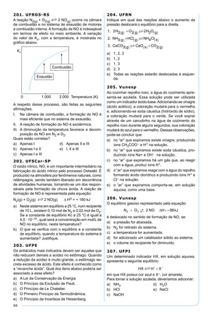 66
201. UFRGS-RS
A reação N2(g) + O2(g) S 2 NO(g) ocorre na câmara
de combustão e no sistema de exaustão de motores
a combustão interna. A formação de NO é indesejável
em termos de efeito no meio ambiente. A variação
do valor de Kc, com a temperatura, é mostrada no
gráﬁco abaixo.
A respeito desse processo, são feitas as seguintes
aﬁrmações.
I. Na câmara de combustão, a formação do NO é
mais eﬁciente que no sistema de exaustão.
II. A reação de formação do NO é exotérmica.
III. A diminuição da temperatura favorece a decom-
posição do NO em N2 e O2.
Quais estão corretas?
a) Apenas I d) Apenas II e III
b) Apenas I e II e) I, II e III
c) Apenas I e III
202. UFSCar-SP
O óxido nítrico, NO, é um importante intermediário na
fabricação do ácido nítrico pelo processo Ostwald. É
produzido na atmosfera por fenômenos naturais, como
relâmpagos, sendo também liberado em decorrência
de atividades humanas, tornando-se um dos respon-
sáveis pela formação da chuva ácida. A reação de
formação de NO é representada pela equação:
N2(g) + O2(g) S 2 NO(g) ∆ H0 = + 180 kJ
a) Neste sistema em equilíbrio a 25 °C, num recipiente
de 10 L, existem 0,10 mol de N2 e 0,02 mol de O2.
Se a constante de equilíbrio Kc a 25 °C é igual a
4,5 · 10–31, qual será a concentração em mol/L de
NO no equilíbrio, nesta temperatura?
b) O que se veriﬁca com o equilíbrio e a constante
de equilíbrio, quando a temperatura do sistema é
aumentada? Justiﬁque.
203. UFPE
Os antiácidos mais indicados devem ser aqueles que
não reduzam demais a acidez no estômago. Quando
a redução da acidez é muito grande, o estômago se-
creta excesso de ácido. Este efeito é conhecido como
a “revanche ácida”. Qual dos itens abaixo poderia ser
associado a esse efeito?
a) A Lei da Conservação da Energia
b) O Princípio da Exclusão de Pauli.
c) O Princípio de Le Chatelier.
d) O Primeiro Princípio da Termodinâmica.
e) O Princípio da Incerteza de Heisenberg.
204. UFRN
Indique em qual das reações abaixo o aumento de
pressão deslocará o equilíbrio para a direita.
1. 2H2 g O2 g 2H2O g
2 NH3 g HCl g NH4Cl s
3 CaCO3 g C
( ) ( ) ( )
( ) ( ) ( )
( )
+
+



.
. aaO s CO2 g( ) ( )+
a) 1, 2, 3
b) 1, 2
c) 1, 3
d) 2, 3
e) Todas as reações estarão deslocadas à esquer-
da.
205. Vunesp
Ao cozinhar repolho roxo, a água do cozimento apre-
senta-se azulada. Essa solução pode ser utilizada
como um indicador ácido-base.Adicionando-se vinagre
(ácido acético), a coloração mudará para o vermelho
e, adicionando-se soda cáustica (hidróxido de sódio),
a coloração mudará para o verde. Se você soprar
através de um canudinho na água de cozimento do
repolho roxo durante alguns segundos, sua coloração
mudará do azul para o vermelho. Dessas observações,
pode-se concluir que:
a) no “ar” que expiramos existe vinagre, produzindo
íons CH3COO– e H+ na solução.
b) no “ar” que expiramos existe soda cáustica, pro-
duzindo íons Na+ e OH– na solução.
c) no “ar” que expiramos há um gás que, ao reagir
com a água, produz íons H+.
d) o “ar” que expiramos reage com a água do repolho
formando ácido clorídrico e produzindo íons H+ e
Cl– na solução.
e) o “ar” que expiramos comporta-se, em solução
aquosa, como uma base.
206. Vunesp
O equilíbrio gasoso representado pela equação
é deslocado no sentido de formação de NO, se:
a) a pressão for abaixada.
b) N2 for retirado do sistema.
c) a temperatura for aumentada.
d) for adicionado um catalisador sólido ao sistema.
e) o volume do recipiente for diminuído.
207. UFPI
Um determinado indicador HX, em solução aquosa,
apresenta o seguinte equilíbrio:
em que HX possui cor azul e X–, cor amarela.
Para tornar a solução azulada, deveríamos adicionar:
a) NH3 d) H2O
b) HCl e) NaCl
c) NaOH
 