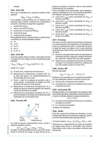 69
PV2D-06-QUI-44
metade.
224. ITA–SP
Num copo, estabelece-se o seguinte equilíbrio hete-
rogêneo:
Ag+
(aq) + Cl–
(aq) S AgCl(s)
Com relação à possibilidade de se deslocar este
equilíbrio para a direita, mantendo-se a temperatura
constante, são feitas as seguintes sugestões:
I. acrescentar AgCl(s);
II. retirar uma parte do AgCl(s);
III. acrescentar um pouco de NaCl(s);
IV. acrescentar água;
V. evaporar parte da água;
Das sugestões acima, irá (irão) deslocar, efetivamente,
o equilíbrio no sentido desejado apenas:
a) III.
b) I e IV.
c) II e III.
d) III e V.
e) II, III e V.
225. ITA-SP
Qual das opções abaixo contém a aﬁrmação correta
a respeito de uma reação química representada pela
equação:
1 A(aq) + 2 B(aq) S 1 C(aq); Kc(25 °C) = 1,0;
∆H(25 °C) > zero?
a) O valor de Kc independe da temperatura.
b) Mantendo-se a temperatura constante (25 °C),
Kc terá valor igual a 1,0, independentemente da
concentração de A e/ou de B.
c) Como o valor da constante de equilíbrio não é
muito grande, a velocidade da reação nos dois
sentidos não pode ser muito grande.
d) Mantendo-se a temperatura constante (25 °C), a
adição de água ao sistema reagente não desloca
o ponto de equilíbrio da reação.
e) Mantendo-se a temperatura constante (25 °C), o
ponto de equilíbrio da reação não é deslocado pela
duplicação da concentração de B.
226. Fuvest-SP
No sistema aquoso representado acima, existe o
seguinte equilíbrio químico:
Cu2+
(aq) + 2I–
(aq) ↔ CuI(s) + 1/2 I2(s)
Ao balão, foi acrescentado benzeno, que é um líquido
incolor e imiscível com água, no qual, dentre as es-
pécies do equilíbrio, somente o iodo é muito solúvel,
conferindo-lhe cor vermelha.
Como resultado de tal perturbação, após agitação e
repouso, estabelece-se um novo estado de equilíbrio.
Em relação à situação inicial, têm-se agora:
a) maior [Cu2+
(aq)], maior quantidade de CuI(s), e
benzeno vermelho.
b) maior [Cu2+
(aq)], menor quantidade de CuI(s), e
benzeno incolor.
c) menor [Cu2+
(aq)], menor quantidade de CuI(s), e
benzeno vermelho.
d) menor [Cu2+
(aq)], menor quantidade de CuI(s), e
benzeno incolor.
e) menor [Cu2+
(aq)], maior quantidade de CuI(s), e
benzeno vermelho.
227. Vunesp
Os corais, animais marinhos encontrados unicamente
em mares tropicais, são dotados de um esqueleto for-
mado por carbonato de cálcio. O carbonato de cálcio
é capaz de reagir com água e com o gás carbônico
nela dissolvido, para formar o sal solúvel bicarbonato
de cálcio.
a) Escreva a equação balanceada de dissolução de
carbonato de cálcio, segundo a reação menciona-
da, indicando o estado físico de cada reagente.
b) Sabendo que a dissolução de dióxido de carbono
em água é um processo exotérmico, justiﬁque por
que não existem corais em mares frios.
228. Fatec-SP
Na decomposição:
Explique o que acontece com a constante de equilíbrio
K e que alterações sofrerá o equilíbrio químico se:
a) diminuirmos a temperatura do sistema;
b) aumentarmos o volume do recipiente onde ocorre
o equilíbrio químico.
229. Unicamp-SP
Na alta atmosfera ou em laboratório, sob a ação de radia-
ções eletromagnéticas (ultravioleta, ondas de rádio etc.),
o ozônio é formado através da reação endotérmica:
a) O aumento da temperatura favorece ou diﬁculta a
formação do ozônio?
b) E o aumento da pressão?
Justiﬁque as respostas.
230. UFRJ
Uma das causas de incêndios em ﬂorestas é a com-
bustão espontânea dos compostos orgânicos, generi-
camente representada pela equação abaixo:
Composto orgânico O CO H O calorg g v+  →←  + +2
1
2
2 2( ) ( ) ( )
Observe que o deslocamento do ponto de equilíbrio
da reação pode tornar a combustão mais intensa.
Dois fatores, entre outros, que podem contribuir para
tal fato são:
 