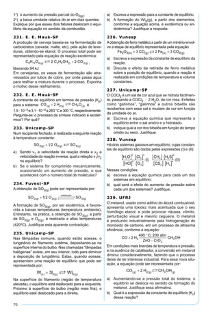 70
1º) o aumento da pressão parcial do O2(g);
2º) a baixa umidade relativa do ar em dias quentes.
Explique por que esses dois fatores deslocam o equi-
líbrio da equação no sentido da combustão.
231. E. E. Mauá-SP
A produção de cerveja baseia-se na fermentação de
carboidratos (cevada, malte, etc), pela ação de leve-
duras, obtendo-se etanol. O processo total pode ser
representado pela equação de reação exotérmica:
,
liberando 94 kJ
Em cervejarias, os vasos de fermentação são atra-
vessados por tubos de cobre, por onde passa água
para resfriar a mistura durante o processo. Exponha
o motivo desse resfriamento.
232. E. E. Mauá-SP
A constante de equilíbrio em termos de pressão (Kp)
para o sistema: é
1,5·10–3 e3,1·10–4a260°Ce300°C,respectivamente.
Pergunta-se: o processo de síntese indicado é exotér-
mico? Por quê?
233. Unicamp-SP
Num recipiente fechado, é realizada a seguinte reação
à temperatura constante:
a) Sendo v1 a velocidade da reação direta e v2 a
velocidade da reação inversa, qual a relação v1/v2
no equilíbrio?
b) Se o sistema for comprimido mecanicamente,
ocasionando um aumento de pressão, o que
acontecerá com o número total de moléculas?
234. Fuvest-SP
A obtenção de SO3(g) pode ser representada por:
A formação de SO3(g), por ser exotérmica, é favore-
cida a baixas temperaturas (temperatura ambiente).
Entretanto, na prática, a obtenção de SO3(g), a partir
de SO2(g) e O2(g), é realizada a altas temperaturas
(420ºC). Justiﬁque esta aparente contradição.
235. Unicamp-SP
Nas lâmpadas comuns, quando estão acesas, o
tungstênio do ﬁlamento sublima, depositando-se na
superfície interna do bulbo. Nas chamadas “lâmpadas
halógenas” existe, em seu interior, iodo para diminuir
a deposição de tungstênio. Estas, quando acesas,
apresentam uma reação de equilíbrio que pode ser
representada por:
Na superfície do ﬁlamento (região de temperatura
elevada), o equilíbrio está deslocado para a esquerda.
Próximo à superfície do bulbo (região mais fria), o
equilíbrio está deslocado para a direita.
a) Escreva a expressão para a constante de equilíbrio.
b) A formação do WI6(g), a partir dos elementos,
conforme a equação acima, é exotérmica ou en-
dotérmica? Justiﬁque a resposta.
236. Vunesp
Aobtenção de ferro metálico a partir de um minério envol-
ve a etapa de equilíbrio representada pela equação
a) Escreva a expressão da constante de equilíbrio da
reação.
b) Discuta o efeito da retirada de ferro metálico
sobre a posição do equilíbrio, quando a reação é
realizada em condições de temperatura e volume
constantes.
237. Unicamp-SP
O COCl2 é um sal de cor azul que se hidrata facilmen-
te, passando a COCl2 · 2 H2O, de cor rosa. Enfeites
como “gatinhos”, “galinhos” e outros bibelôs são
recobertos com esse sal e mudam de cor em função
da umidade do ar.
a) Escreva a equação química que representa o
equilíbrio entre o sal anidro e o hidratado.
b) Indique qual a cor dos bibelôs em função do tempo
úmido ou seco. Justiﬁque.
238. Vunesp
Há dois sistemas gasosos em equilíbrio, cujas constan-
tes de equilíbrio são dadas pelas expressões (I) e (II):
Nessas condições:
a) escreva a equação química para cada um dos
sistemas em equilíbrio;
b) qual será o efeito do aumento de pressão sobre
cada um dos sistemas? Justiﬁque.
239. UFRJ
O metanol, usado como aditivo do álcool combustível,
apresenta uma toxidez mais acentuada que o seu
homólogo etanol, e pode provocar náusea, vômito,
perturbação visual e mesmo cegueira. O metanol
é produzido industrialmente pela hidrogenação do
monóxido de carbono, em um processo de altíssima
eﬁciência, conforme a equação:
Em condições mais brandas de temperatura e pressão,
e na ausência de catalisador, a conversão em metanol
diminui consideravelmente, fazendo que o processo
deixe de ter interesse industrial. Para essa nova situ-
ação, a equação pode ser representada por:
a) Aumentando-se a pressão total do sistema, o
equilíbrio se desloca no sentido da formação do
metanol. Justiﬁque essa aﬁrmativa.
b) Qual é a expressão da constante de equilíbrio (Kc)
dessa reação?
 
