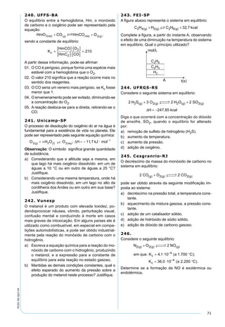 71
PV2D-06-QUI-44
240. UFFS-BA
O equilíbrio entre a hemoglobina, Hm, o monóxido
de carbono e o oxigênio pode ser representado pela
equação:
sendo a constante de equilíbrio:
K
HmCO O
HmC COc =
[ ] [ ]
[ ] [ ]
=
·
·
2
2
210
A partir dessa informação, pode-se aﬁrmar:
01. O CO é perigoso, porque forma uma espécie mais
estável com a hemoglobina que o O2.
02. O valor 210 signiﬁca que a reação ocorre mais no
sentido dos reagentes.
03. O CO seria um veneno mais perigoso, se Kc fosse
menor que 1.
04. O envenenamento pode ser evitado, diminuindo-se
a concentração do O2.
05. A reação desloca-se para a direita, retirando-se o
CO.
241. Unicamp-SP
O processo de dissolução do oxigênio do ar na água é
fundamental para a existência de vida no planeta. Ele
pode ser representado pela seguinte equação química:
�
Observação: O símbolo signiﬁca grande quantidade
de substância.
a) Considerando que a altitude seja a mesma, em
que lago há mais oxigênio dissolvido: em um de
águas a 10 °C ou em outro de águas a 25 °C?
Justiﬁque.
b) Considerando uma mesma temperatura, onde há
mais oxigênio dissolvido, em um lago no alto da
cordilheira dos Andes ou em outro em sua base?
Justiﬁque.
242. Vunesp
O metanol é um produto com elevada toxidez, po-
dendoprovocar náusea, vômito, perturbação visual,
confusão mental e conduzindo à morte em casos
mais graves de intoxicação. Em alguns países ele é
utilizado como combustível, em especial em compe-
tições automobilísticas, e pode ser obtido industrial-
mente pela reação do monóxido de carbono com o
hidrogênio.
a) Escreva a equação química para a reação do mo-
nóxido de carbono com o hidrogênio, produzindo
o metanol, e a expressão para a constante de
equilíbrio para esta reação no estado gasoso.
b) Mantidas as demais condições constantes, qual o
efeito esperado do aumento da pressão sobre a
produção do metanol neste processo? Justiﬁque.
243. FEI-SP
A ﬁgura abaixo representa o sistema em equilíbrio:
C H H C H kcalg g g2 4 2 2 6 32 7( ) ( ) ( ) ,+ +
Complete a ﬁgura, a partir do instante A, observando
o efeito de uma diminuição na temperatura do sistema
em equilíbrio. Qual o princípio utilizado?
244. UFRGS-RS
Considere o seguinte sistema em equilíbrio:
2 3 2 2
247 85
2 2 2 2H S O H O SO
H kcal
g g g g( ) ( ) ( ) ( )
,
+  →←  +
= −∆
Diga o que ocorrerá com a concentração do dióxido
de enxofre, SO2, quando o equilíbrio for alterado
por:
a) remoção de sulfeto de hidrogênio (H2S).
b) aumento da temperatura.
c) aumento da pressão.
d) adição de oxigênio.
245. Cesgranrio-RJ
O decréscimo da massa do monóxido de carbono no
sistema em equilíbrio:
2 22 2CO O COg g g( ) ( ) ( )+  →← 
pode ser obtido através da seguinte modiﬁcação im-
posta ao sistema:
a) decréscimo na pressão total, a temperatura cons-
tante.
b) aquecimento da mistura gasosa, a pressão cons-
tante.
c) adição de um catalisador sólido.
d) adição de hidróxido de sódio sólido.
e) adição de dióxido de carbono gasoso.
246.
Considere o seguinte equilíbrio:
N O NO
em que K a C
K
g g g
c
c
2 2
4
2
4 1 10 1 700
36 0
( ) ( ) ( )
: , ( . );
,
+  →← 
= ⋅ °
=
−
⋅⋅ °−
10 2 2004
( . ).a C
Determine se a formação de NO é exotérmica ou
endotérmica.
 