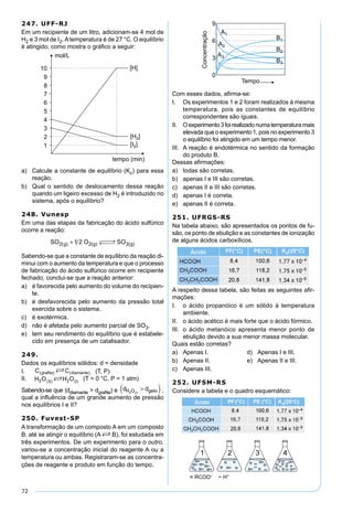 72
247. UFF-RJ
Em um recipiente de um litro, adicionam-se 4 mol de
H2 e 3 mol de I2.Atemperatura é de 27 °C. O equilíbrio
é atingido, como mostra o gráﬁco a seguir:
a) Calcule a constante de equilíbrio (Kc) para essa
reação.
b) Qual o sentido de deslocamento dessa reação
quando um ligeiro excesso de H2 é introduzido no
sistema, após o equilíbrio?
248. Vunesp
Em uma das etapas da fabricação do ácido sulfúrico
ocorre a reação:
SO O SOg g g2 2 31 2( ) ( ) ( )+  →← 
Sabendo-se que a constante de equílibrio da reação di-
minui com o aumento da temperatura e que o processo
de fabricação do ácido sulfúrico ocorre em recipiente
fechado, conclui-se que a reação anterior:
a) é favorecida pelo aumento do volume do recipien-
te.
b) é desfavorecida pelo aumento da pressão total
exercida sobre o sistema.
c) é exotérmica.
d) não é afetada pelo aumento parcial de SO3.
e) tem seu rendimento do equilíbrio que é estabele-
cido em presença de um catalisador.
249.
Dados os equilíbrios sólidos: d = densidade
I. (T, P)
II. (T = 0 °C, P = 1 atm)
Sabendo-se que (ddiamante > dgraﬁte) e d dH O geloI2 ( )
>( ),
qual a inﬂuência de um grande aumento de pressão
nos equilíbrios I e II?
250. Fuvest-SP
A transformação de um composto A em um composto
B, até se atingir o equilíbrio (A S B), foi estudada em
três experimentos. De um experimento para o outro,
variou-se a concentração inicial do reagente A ou a
temperatura ou ambas. Registraram-se as concentra-
ções de reagente e produto em função do tempo.
Com esses dados, aﬁrma-se:
I. Os experimentos 1 e 2 foram realizados à mesma
temperatura, pois as constantes de equilíbrio
correspondentes são iguais.
II. Oexperimento3foirealizadonumatemperaturamais
elevada que o experimento 1, pois no experimento 3
o equilíbrio foi atingido em um tempo menor.
III. A reação é endotérmica no sentido da formação
do produto B.
Dessas aﬁrmações:
a) todas são corretas.
b) apenas I e III são corretas.
c) apenas II e III são corretas.
d) apenas I é correta.
e) apenas II é correta.
251. UFRGS-RS
Na tabela abaixo, são apresentados os pontos de fu-
são, os ponto de ebulição e as constantes de ionização
de alguns ácidos carboxílicos.
A respeito dessa tabela, são feitas as seguintes aﬁr-
mações:
I. o ácido propanóico é um sólido à temperatura
ambiente.
II. o ácido acético é mais forte que o ácido fórmico.
III. o ácido metanóico apresenta menor ponto de
ebulição devido a sua menor massa molecular.
Quais estão corretas?
a) Apenas I. d) Apenas I e III.
b) Apenas II. e) Apenas II e III.
c) Apenas III.
252. UFSM-RS
Considere a tabela e o quadro esquemático:
 