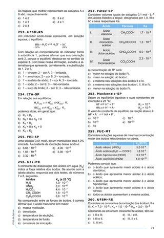 73
PV2D-06-QUI-44
Os frascos que melhor representam as soluções A e
B são, respectivamente:
a) 1 e 2 d) 3 e 2
b) 1 e 3 e) 4 e 1
c) 2 e 4
253. UFSM-RS
Um indicador ácido-base apresenta, em solução
aquosa, o equilíbrio:
Com relação ao comportamento do indicador frente
à substância 1, pode-se aﬁrmar que sua coloração
será 2, porque o equilíbrio desloca-se no sentido da
espécie 3. Com base nessa aﬁrmação, escolha a al-
ternativa que apresenta, corretamente, a substituição
de 1, 2 e 3.
a) 1 – vinagre; 2 – cor A; 3 – ionizada.
b) 1 – amoníaco; 2 – cor B; 3 – ionizada.
c) 1 – acetato de sódio; 2 – cor A; 3 – ionizada.
d) 1 – soda; 2 – cor B; 3 – não-ionizada.
e) 1 – suco de limão; 2 – cor B; 3 – não-ionizada.
254. ITA-SP
Em relação aos equilíbrios:
podemos dizer, em geral, que:
a) K1 > K2
b) K1 > 0 e K2 < 0
c) K1 < K2
d) K1 < 0 e K2 > 0
e) K1 ≅ K2
255. FEI-SP
Uma solução 0,01 mol/L de um monoácido está 4,0%
ionizada. A constante de ionização desse ácido é:
a) 6,66 · 10–3 d) 4,00 · 10–5
b) 1,66 · 10–5 e) 3,00 · 10–6
c) 3,32 · 10–5
256. UEL-PR
A constante de dissociação dos ácidos em água (Ka)
indica a força relativa dos ácidos. De acordo com a
tabela abaixo, responda aos dois testes, de números
7 e 8, seguintes.
Ácidos Ka (a 25 °C)
H2S 1,0 · 10–7
HNO2 6,0 · 10–6
H2CO3 4,4 · 10–7
CH3 COOH 1,8 · 10–5
C6H5COOH 6,6 · 10–5
Na comparação entre as forças de ácidos, é correto
aﬁrmar que o ácido mais forte tem maior:
a) massa molecular.
b) densidade.
c) temperatura de ebulição.
d) temperatura de fusão.
e) constante de ionização.
257. Fatec-SP
Considere volumes iguais de soluções 0,1 mol · L–1
dos ácidos listados a seguir, designados por I, II, III e
IV, e seus respectivos Ka.
Ácido Fórmula Ka
I.
Ácido
etanóico
CH3COOH 1,7 · 10–5
II.
Ácido
monocloro-
acético
CH2ClCOOH 1,3 · 10–3
III.
Ácido
dicloroacético
CHCl2COOH 5,0 · 10–2
IV.
Ácido
tricoroacético
CCl3COOH
2,3 · 10–1
A concentração de H+ será:
a) maior na solução do ácido IV.
b) maior na solução do ácido I.
c) a mesma nas soluções dos ácidos II e III.
d) a mesma nas soluções dos ácidos I, II, III e IV.
e) menor na solução do ácido IV.
258. Mackenzie-SP
Sejam os equilíbrios aquosos e suas constantes de
ionização a 25 °C:
HF S H+ + F– K1 = 10–4
HA S H+ + A– K2 = 10–5
O valor da constante de equilíbrio da reação abaixo é:
HF + A– S HA + F–.
a) 10–9 d) 10–1
b) 10–5 e) 10–20
c) 10
259. FUC-MT
Considere soluções aquosas de mesma concentração
molar dos ácidos relacionados na tabela.
Podemos concluir que:
a) o ácido que apresenta maior acidez é o ácido
cianídrico;
b) o ácido que apresenta menor acidez é o ácido
acético;
c) o ácido que apresenta menor acidez é o ácido
hipocloroso;
d) o ácido que apresenta maior acidez é o ácido
nitroso;
e) todos os ácidos apresentam a mesma acidez.
260. UFSM-RS
Considere as constantes de ionização dos ácidos I, II e
III: KI = 7,0 · 10–5 ; KII = 1,0 · 10–7; KIII = 2,0 · 10–9
Colocando-os em ordem crescente de acidez, têm-se:
a) I, II e III. d) III, I e II.
b) I, III e II. e) III, II e I.
c) II, III e I.
 
