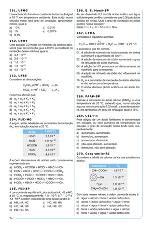 74
261. UFMG
Um monoácido fraco tem constante de ionização igual
a 10–8, em temperatura ambiente. Este ácido, numa
solução molar, terá grau de ionização, aproximada-
mente, igual a:
a) 10% d) 0,01%
b) 1% e) 0,001%
c) 0,1%
262. UFMT
Uma solução 0,2 molar de hidróxido de amônio apre-
senta grau de ionização igual a 0,015. A constante de
ionização desse soluto é igual a:
a) 3,4 · 10–4
b) 2,4 · 10–11
c) 1,8 · 10–7
d) 1,8 · 10–5
e) 4,5 · 10–5
263. UFES
Considere as dissociações:
Podemos aﬁrmar que:
a) α1 = α2 e K1 = K2
b) α1 > α2 e K1 < K2
c) α1 < α2 e K1 < K2
d) α1 > α2 e K1 > K2
e) α1 < α2 e K1 > K2
264. PUC-MG
A seguir, estão tabeladas as constantes de ionização
(Ka) em solução aquosa a 25 °C.
A ordem decrescente de acidez está corretamente
representada em:
a) HClO2 > HCOOH > HClO > HBrO > HCN.
b) HCN > HBrO > HClO > HCOOH > HClO2.
c) HClO2 > HClO > HCOOH > HCN > HBrO.
d) HCOOH > HClO > HClO2 > HBrO > HCN.
e) HClO2 > HBrO > HClO > HCOOH > HCN.
265. FEI-SP
A constante de equilíbrio Ka dos ácidos HA, HB e HC,
a 25 °C, é, respectivamente, 1,8 · 10–5, 5,7 · 10–8 e
1,8 · 10–4.Aordem crescente de força desses ácidos é:
a) HB; HA; HC d) HC; HB; HA
b) HC; HA; HB e) HA; HB; HC
c) HB; HC; HA
266. E. E. Mauá-SP
Ao ser dissolvido 0,1 mol de ácido acético em água
suﬁciente para um litro, constata-se que 0,06 g do ácido
acético se ioniza. Qual o grau de ionização do ácido
acético nessa solução?
Dado: H = 1 u; C = 12 u; O = 16 u.
267. UEMA
Considere o equilíbrio químico:
e assinale o que for correto.
01. A adição de etanoato de sódio (acetato de sódio)
aumentará a quantidade de íon H+.
02. A adição de etanoato de sódio aumentará o grau
de ionização do ácido etanóico.
04. A adição de HCl provocará um deslocamento do
equilíbrio para a esquerda.
08. A adição de hidróxido de sódio não inﬂuenciará no
equilíbrio.
16. Ka é a constante de ionização do ácido etanóico
e não varia com a temperatura.
32. O ácido etanóico (ácido acético) é um ácido for-
te.
268. FAAP-SP
Calcule a constante do ácido nitroso (HNO2) a uma
temperatura de 25 ºC, sabendo que, numa solução
aquosa de concentração 0,02 mol/L, a essa temperatu-
ra, ele apresenta um grau de ionização igual a 15%.
269. UEL-PR
Pela adição de um ácido fortíssimo e concentrado
em solução, ou pelo aumento da temperatura da
solução, o grau de ionização desse ácido será, res-
pectivamente:
a) aumentado, aumentado.
b) diminuído, aumentado.
c) aumentado, diminuído.
d) não será alterado, aumentado.
e) diminuído, não será alterado.
270. Cesgranrio-RJ
Considere a tabela de valores de Ka das substâncias
abaixo.
Com base nesses valores, a ordem correta de acidez é:
a) água < álcool < fenol < ácido carboxílico.
b) álcool < ácido carboxílico < água < fenol.
c) álcool < água < fenol < ácido carboxílico.
d) fenol > ácido carboxílico > água > álcool.
e) fenol > álcool > água > ácido carboxílico.
 