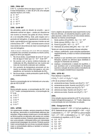 77
PV2D-06-QUI-44
289. FMU-SP
A 45 °C, o produto iônico da água é igual a 4 · 10–14.
A essa temperatura, o valor de [H+] de uma solução
aquosa neutra é, em mol/L:
a) 6 · 10–7
b) 2 · 10–7
c) 4 · 10–7
d) 2 · 10–14
e) 4 · 10–14
290. UnB-DF
Na atmosfera, parte do dióxido de enxofre – que é
altamente solúvel em água – acaba por dissolver-se
nas nuvens ou mesmo nas gotas de chuva, forman-
do o íon bissulﬁto (HSO–
3). Este, pela reação com o
peróxido de hidrogênio, é rapidamente convertido em
ácido, cuja tendência em fase aquosa é manter-se sob
a forma iônica ( ),2 4
2
H SO+ −
+ tornando assim a chuva
mais ácida em decorrência da maior concentração de
íons de hidrogênio.
Acidez na chuva In: Ciência hoje, vol 6, no 34, 1987 (com adaptação).
A respeito dos conceitos envolvidos no trecho acima,
julgue os itens que seguem.
1. Na chuva ácida, a quantidade de íons H+ em um
litro de água é maior que 1,0 · 10–7 · 6,02 1023
2. De acordo com a teoria cinético-molecular, as
moléculas de SO2 dissolvem-se nas nuvens por
meio de movimento ordenado sem colisões.
3. Um aumento de temperatura provocará um au-
mento na energia cinética dos gases e, em con-
seqüência, em aumento na dissolução de SO2
4. Na chuva ácida, o ácido produzido a partir de SO2
é o ácido sulfídrico
291.
Qual é a concentração de íon hidróxido em uma solu-
ção de HCl 0,20 M?
292.
Numa solução aquosa, a concentração de OH– é de
2·10–3 molar; conseqüentemente, a concentração de
H+ é de:
a) 5·10–12
b) 5·10–11
c) 5·10–10
d) 5·10–9
e) 5·10–8
293. UFRN
Um experimento simples, sempre presente em feiras
de ciências, demonstra a condutividade elétricas das
soluções. A ﬁgura abaixo mostra que o circuito elétrico
se fecha quando os eletrodos são postos em contato
com material condutor. Estando esses eletrodos imer-
sos numa solução, a lâmpada brilha com intensidade
proporcional à passagem da corrente. Portanto quando
maior concentração de íons livres na solução testada,
maior a condutividade elétrica e também a luminosi-
dade da lâmpada.
Lâmpada
Bateria
Líquido em exame
Com o objetivo de apresentar esse experimento numa
feira de ciências, um estudante preparou quatro solu-
ções aquosas, cada uma com um dos solutos abaixo,
diluídos na mesma concentração:
I. Ácido acético (CH3COOH) - Ka = 1,8 · 10-5
II. Ácido cloroso (HClO2) - Ka = 1,1 · 10-2
III. Fenol (C6H5OH) - Ka = 1,3 · 10-10
IV. Hidróxido de amônio (NH4OH) - Kb = 1,8 · 10-5
Tendo em vista as propriedades dessas soluções:
a) indique, justiﬁcando, quais soluções apresentam,
respectivamente, a maior e a menor condutividade
elétrica;
b) explique o que acontece com a luminosidade da
lâmpada. quando se adiciona água destilada à
solução IV (hidróxido de amônio);
c) explique, considerando o estado de equilíbrio, o
que acontece com a luminosidade da lâmpada
quando a solução de ácido acético (resultante de
uma ionização endotérmica) é aquecida.
294. UFR-RJ
Para deslocar o equilíbrio
2 CrO4
–2 + 2 H+ S Cr2O7
–2 + H2O,
a ﬁm de se produzir dicromato,
a) acrescenta-se base, ﬁcando com [H3O+] > 10–7
b) acrescenta-se ácido, ﬁcando com [H3O+] < 10–7
c) retira-se ácido, ﬁcando com [H3O+]< 10–7
d) adiciona-se base, ﬁcando com [H3O+] < 10–7
e) adiciona-se ácido, ﬁcando com [H3O+] = 10–7
295.
Uma solução aquosa apresenta a 25 ºC uma concen-
tração hidrogeniônica igual a 2 · 10–5 mol/L. Determine
a concentração de íons hidroxilas na solução.
296. Cesgranrio-RJ
Considere a reação H+ + OH– S H2O em equilíbrio, a
25ºC.Sabendo-se que, para a reação H+ + OH– → H2O,
a velocidade é v1 = 1 · 1011 · [H+] [OH–] e, para a reação
H2O → H+ + OH-, a velocidade é v2 = 2 · 10-5 · [H2O],
a constante em equilíbrio, a 25 ºC, será:
a) 5,0 · 10–10
b) 5,0 · 10–5
c) 5,0 · 105
d) 5,0 · 1010
e) 5,0 · 1015
 