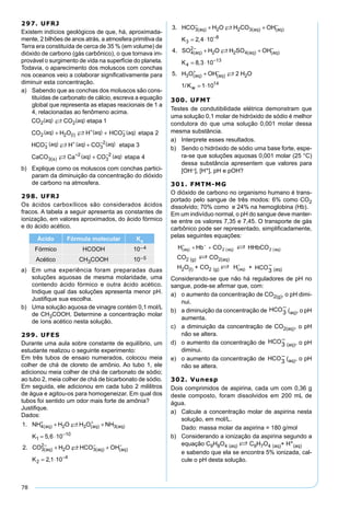 78
297. UFRJ
Existem indícios geológicos de que, há, aproximada-
mente, 2 bilhões de anos atrás, a atmosfera primitiva da
Terra era constituída de cerca de 35 % (em volume) de
dióxido de carbono (gás carbônico), o que tornava im-
provável o surgimento de vida na superfície do planeta.
Todavia, o aparecimento dos moluscos com conchas
nos oceanos veio a colaborar signiﬁcativamente para
diminuir esta concentração.
a) Sabendo que as conchas dos moluscos são cons-
tituídas de carbonato de cálcio, escreva a equação
global que representa as etapas reacionais de 1 a
4, relacionadas ao fenômeno acima.
b) Explique como os moluscos com conchas partici-
param da diminuição da concentração do dióxido
de carbono na atmosfera.
298. UFRJ
Os ácidos carboxílicos são considerados ácidos
fracos. A tabela a seguir apresenta as constantes de
ionização, em valores aproximados, do ácido fórmico
e do ácido acético.
Ácido Fórmula molecular Ka
Fórmico HCOOH 10–4
Acético CH3COOH 10–5
a) Em uma experiência foram preparadas duas
soluções aquosas de mesma molaridade, uma
contendo ácido fórmico e outra ácido acético.
Indique qual das soluções apresenta menor pH.
Justiﬁque sua escolha.
b) Uma solução aquosa de vinagre contém 0,1 mol/L
de CH3COOH. Determine a concentração molar
de íons acético nesta solução.
299. UFES
Durante uma aula sobre constante de equilíbrio, um
estudante realizou o seguinte experimento:
Em três tubos de ensaio numerados, colocou meia
colher de chá de cloreto de amônio. Ao tubo 1, ele
adicionou meia colher de chá de carbonato de sódio;
ao tubo 2, meia colher de chá de bicarbonato de sódio.
Em seguida, ele adicionou em cada tubo 2 mililitros
de água e agitou-os para homogeneizar. Em qual dos
tubos foi sentido um odor mais forte de amônia?
Justiﬁque.
Dados:
1
5 6 10
2
4 2 3 3
1
10
3
2
2
.
,
.
( ) ( ) ( )
( )
NH H O H O NH
K
CO H O
aq aq aq
aq
+ +
−
−
+ +
= ⋅
+

 HCO OH
K
aq aq3
2
4
2 1 10
( ) ( )
,
− −
−
+
= ⋅
3
2 4 10
4
3 2 2 3
3
8
4
2
2
.
,
.
( ) ( ) ( )
( )
HCO H O H CO OH
K
SO H
aq aq aq
aq
− −
−
−
+ +
= ⋅
+

OO H SO OH
K
H O OH H O
K
aq aq
aq aq


2 4
4
13
3 2
8 3 10
5 2
1
( ) ( )
( ) ( )
,
.
/
+
= ⋅
+
−
−
+ −
ww = ⋅1 1014
300. UFMT
Testes de condutibilidade elétrica demonstram que
uma solução 0,1 molar de hidróxido de sódio é melhor
condutora do que uma solução 0,001 molar dessa
mesma substância.
a) Interprete esses resultados.
b) Sendo o hidróxido de sódio uma base forte, espe-
ra-se que soluções aquosas 0,001 molar (25 °C)
dessa substância apresentem que valores para
[OH–], [H+], pH e pOH?
301. FMTM-MG
O dióxido de carbono no organismo humano é trans-
portado pelo sangue de três modos: 6% como CO2
dissolvido; 70% como e 24% na hemoglobina (Hb).
Em um indivíduo normal, o pH do sangue deve manter-
se entre os valores 7,35 e 7,45. O transporte de gás
carbônico pode ser representado, simpliﬁcadamente,
pelas seguintes equações:
CO2 (g) S CO2(aq)
H2O(l) + CO2 (g) S + (aq)
Considerando-se que não há reguladores de pH no
sangue, pode-se aﬁrmar que, com:
a) o aumento da concentração de CO2(g), o pH dimi-
nui.
b) a diminuição da concentração de (aq), o pH
aumenta.
c) a diminuição da concentração de CO2(aq), o pH
não se altera.
d) o aumento da concentração de (aq), o pH
diminui.
e) o aumento da concentração de (aq), o pH
não se altera.
302. Vunesp
Dois comprimidos de aspirina, cada um com 0,36 g
deste composto, foram dissolvidos em 200 mL de
água.
a) Calcule a concentração molar de aspirina nesta
solução, em mol/L.
Dado: massa molar da aspirina = 180 g/mol
b) Considerando a ionização da aspirina segundo a
equação C9H8O4 (aq) S C9H7O4 (aq)+ H+
(aq)
e sabendo que ela se encontra 5% ionizada, cal-
cule o pH desta solução.
 