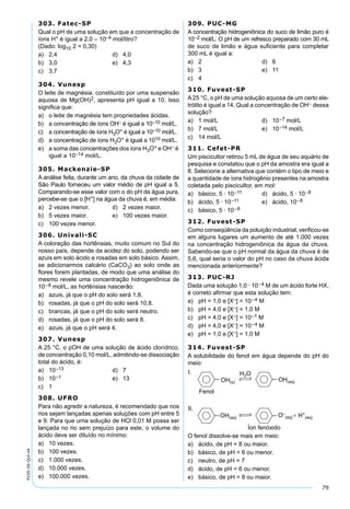 79
PV2D-06-QUI-44
303. Fatec-SP
Qual o pH de uma solução em que a concentração de
íons H+ é igual a 2,0 – 10–4 mol/litro?
(Dado: log10 2 = 0,30)
a) 2,4 d) 4,0
b) 3,0 e) 4,3
c) 3,7
304. Vunesp
O leite de magnésia, constituído por uma suspensão
aquosa de Mg(OH)2, apresenta pH igual a 10. Isso
signiﬁca que:
a) o leite de magnésia tem propriedades ácidas.
b) a concentração de íons OH– é igual a 10–10 mol/L.
c) a concentração de íons H3O+ é igual a 10–10 mol/L.
d) a concentração de íons H3O+ é igual a 1010 mol/L.
e) a soma das concentrações dos íons H3O+ e OH– é
igual a 10–14 mol/L.
305. Mackenzie-SP
A análise feita, durante um ano, da chuva da cidade de
São Paulo forneceu um valor médio de pH igual a 5.
Comparando-se esse valor com o do pH da água pura,
percebe-se que o [H+] na água da chuva é, em média:
a) 2 vezes menor. d) 2 vezes maior.
b) 5 vezes maior. e) 100 vezes maior.
c) 100 vezes menor.
306. Univali-SC
A coloração das hortênsias, muito comum no Sul do
nosso país, depende da acidez do solo, podendo ser
azuis em solo ácido e rosadas em solo básico. Assim,
se adicionarmos calcário (CaCO3) ao solo onde as
ﬂores forem plantadas, de modo que uma análise do
mesmo revele uma concentração hidrogeniônica de
10–8 mol/L, as hortênsias nascerão:
a) azuis, já que o pH do solo será 1,8.
b) rosadas, já que o pH do solo será 10,8.
c) brancas, já que o pH do solo será neutro.
d) rosadas, já que o pH do solo será 8.
e) azuis, já que o pH será 4.
307. Vunesp
A 25 °C, o pOH de uma solução de ácido clorídrico,
de concentração 0,10 mol/L, admitindo-se dissociação
total do ácido, é:
a) 10–13 d) 7
b) 10–1 e) 13
c) 1
308. UFRO
Para não agredir a natureza, é recomendado que nos
rios sejam lançadas apenas soluções com pH entre 5
e 9. Para que uma solução de HCl 0,01 M possa ser
lançada no rio sem prejuízo para este, o volume do
ácido deve ser diluído no mínimo:
a) 10 vezes.
b) 100 vezes.
c) 1.000 vezes.
d) 10.000 vezes.
e) 100.000 vezes.
309. PUC-MG
A concentração hidrogeniônica do suco de limão puro é
10–2 mol/L. O pH de um refresco preparado com 30 mL
de suco de limão e água suﬁciente para completar
300 mL é igual a:
a) 2 d) 6
b) 3 e) 11
c) 4
310. Fuvest-SP
A 25 °C, o pH de uma solução aquosa de um certo ele-
trólito é igual a 14. Qual a concentração de OH– dessa
solução?
a) 1 mol/L d) 10–7 mol/L
b) 7 mol/L e) 10–14 mol/L
c) 14 mol/L
311. Cefet-PR
Um piscicultor retirou 5 mL de água de seu aquário de
pesquisa e constatou que o pH da amostra era igual a
8. Selecione a alternativa que contém o tipo de meio e
a quantidade de íons hidrogênio presentes na amostra
coletada pelo piscicultor, em mol:
a) básico, 5 · 10–11 d) ácido, 5 · 10–8
b) ácido, 5 · 10–11 e) ácido, 10–8
c) básico, 5 · 10–8
312. Fuvest-SP
Como conseqüência da poluição industrial, veriﬁcou-se
em alguns lugares um aumento de até 1.000 vezes
na concentração hidrogeniônica da água da chuva.
Sabendo-se que o pH normal da água da chuva é de
5,6, qual seria o valor do pH no caso da chuva ácida
mencionada anteriormente?
313. PUC-RJ
Dada uma solução 1,0 · 10–4 M de um ácido forte HX,
é correto aﬁrmar que esta solução tem:
a) pH = 1,0 e [X–] = 10–4 M
b) pH = 4,0 e [X–] = 1,0 M
c) pH = 4,0 e [X–] = 10–1 M
d) pH = 4,0 e [X–] = 10–4 M
e) pH = 1,0 e [X–] = 1,0 M
314. Fuvest-SP
A solubilidade do fenol em água depende do pH do
meio:
O fenol dissolve-se mais em meio:
a) ácido, de pH = 8 ou maior.
b) básico, de pH = 6 ou menor.
c) neutro, de pH = 7
d) ácido, de pH = 6 ou menor.
e) básico, de pH = 8 ou maior.
 