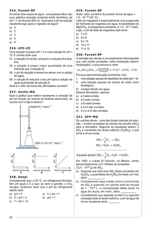 80
315. Fuvest-SP
Ao tomar dois copos de água, uma pessoa diluiu seu
suco gástrico (solução contendo ácido clorídrico), de
pH = 1, de 50 para 500 mL. Qual será o pH da solução
resultante logo após a ingestão da água?
a) 0
b) 2
c) 4
d) 6
e) 8
316. UFC-CE
Uma solução A possui pH = 3 e uma solução B, pH =
12. É correto dizer que:
01. a solução A é ácida, enquanto a solução B é alca-
lina.
02. a solução A possui maior quantidade de íons
hidroxila que a solução B.
04. o pH da solução A deverá se elevar com a adição
de água.
08. a solução B reduzirá o seu pH após a adição de
igual quantidade da solução A.
Qual é o valor da soma das aﬁrmações corretas?
317. Unifei-MG
Qual o gráﬁco que melhor representa a variação de
pH em função do volume de titulante adicionado, de
acordo com a ﬁgura abaixo?
318. Uespi
Considerando que, a 25 °C, um refrigerante fechado,
tem pH igual a 5 e que, ao abrir a garrafa, o CO2
escapa, podemos dizer que o pH do refrigerante
aberto será:
a) pH < 5 d) 5 < pH < 7
b) 0 < pH < 5 e) pH = 7
c) 7 < pH < 14
319. Fuvest-SP
Dado: valor numérico do produto iônico da água =
1,0 · 10–14 (25 °C).
Leite de magnésia é essencialmente uma suspensão
de hidróxido de magnésio em água. A solubilidade do
Mg(OH)2, à temperatura ambiente, é 1,5 · 10–4 mol/L.
Logo, o pH do leite de magnésia está entre:
a) 7 e 8
b) 8 e 9
c) 9 e 10
d) 10 e 11
e) 11 e 12
320. Fuvest-SP
O esmalte dos dentes é principalmente hidroxiapatita
que, sob certas condições, sofre dissolução (desmi-
neralização), o que provoca a cárie:
Ca PO OH
des eralização
eralização10 4 6 2( ) ( )
min
min
 →←  + ++ − −
10 6 22
4
3
Ca PO OH
Provoca desmineralização bochechar com:
I. uma solução aquosa de hipoclorito de sódio (pH = 9).
II. uma solução aquosa de cloreto de sódio (soro
ﬁsiológico).
III. vinagre diluído em água.
Dessas aﬁrmações, apenas:
a) a I está correta.
b) a II está correta.
c) a III está correta.
d) a I e II são corretas.
e) a II e a III são corretas.
321. UFV-MG
Os vulcões ativos – uma das fontes naturais de polui-
ção – emitem toneladas de dióxido de enxofre (SO2)
para a atmosfera. Segundo as equações abaixo, o
SO2 é convertido em ácido sulfúrico (H2SO4), o que
torna a chuva ácida.
+
1
2
SO
+ H O H SO
3
2 2 4
SO O
SO
2 2
3
→
→
...........................................
lo :Equação g bal SO O H O H SO2 2 2 2 4
1
2
+ + →
Em 1982, o vulcão El Chincón, no México, emitiu
aproximadamente 3,21 milhões de toneladas
(3,21 · 1012 g) de SO2.
a) Supondo que todo esse SO2 fosse convertido em
H2SO4, a quantidade de H2SO4 formada, em mol,
seria: ___________.
b) Considerando esse vulcão como a única fonte
de SO2 e supondo um volume total de chuvas
de 1 · 1016 L, a concentração deste ácido na
água de chuva, em mol/L, seria: __________.
c) Considerando sua resposta ao item b e supondo
ionização total do ácido sulfúrico, o pH da água de
chuva resultante seria: _______.
 