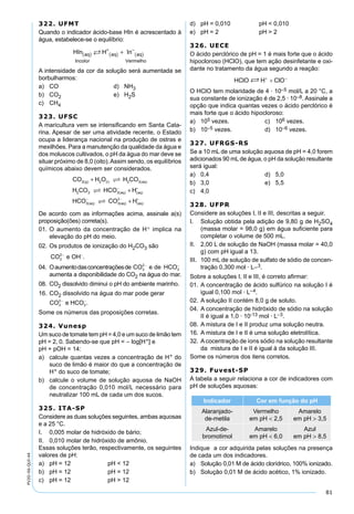 81
PV2D-06-QUI-44
322. UFMT
Quando o indicador ácido-base HIn é acrescentado à
água, estabelece-se o equilíbrio:
HIn H Inaq
Incolor
aq aq
Vermelho
( )
+
( )
−
( )+
A intensidade da cor da solução será aumentada se
borbulharmos:
a) CO d) NH3
b) CO2 e) H2S
c) CH4
323. UFSC
A maricultura vem se intensiﬁcando em Santa Cata-
rina. Apesar de ser uma atividade recente, o Estado
ocupa a liderança nacional na produção de ostras e
mexilhões. Para a manutenção da qualidade da água e
dos moluscos cultivados, o pH da água do mar deve se
situar próximo de 8,0 (oito).Assim sendo, os equilíbrios
químicos abaixo devem ser considerados.
CO H O H CO
H CO HCO H
HCO CO
g l aq
aq aq
aq
2 2 2 3
2 3 3
3 3
( ) ( ) ( )
( ) ( )
( )
+
+− +
−


 (( ) ( )aq aqH2− +
+
De acordo com as informações acima, assinale a(s)
proposição(ões) correta(s).
01. O aumento da concentração de H+ implica na
elevação do pH do meio.
02. Os produtos de ionização do H2CO3 são
CO e OH3
2− −
.
04. Oaumentodasconcentraçõesde CO e de HCO3
2
3
− −
aumenta a disponibilidade do CO2 na água do mar.
08. CO2 dissolvido diminui o pH do ambiente marinho.
16. CO2 dissolvido na água do mar pode gerar
CO e HCO3
2
3
− −
.
Some os números das proposições corretas.
324. Vunesp
Um suco de tomate tem pH = 4,0 e um suco de limão tem
pH = 2, 0. Sabendo-se que pH = – log[H+] e
pH + pOH = 14:
a) calcule quantas vezes a concentração de H+ do
suco de limão é maior do que a concentração de
H+ do suco de tomate;
b) calcule o volume de solução aquosa de NaOH
de concentração 0,010 mol/L necessário para
neutralizar 100 mL de cada um dos sucos.
325. ITA-SP
Considere as duas soluções seguintes, ambas aquosas
e a 25 °C.
I. 0,005 molar de hidróxido de bário;
II. 0,010 molar de hidróxido de amônio.
Essas soluções terão, respectivamente, os seguintes
valores de pH:
a) pH = 12 pH < 12
b) pH = 12 pH = 12
c) pH = 12 pH > 12
d) pH = 0,010 pH < 0,010
e) pH = 2 pH > 2
326. UECE
O ácido perclórico de pH = 1 é mais forte que o ácido
hipocloroso (HClO), que tem ação desinfetante e oxi-
dante no tratamento da água segundo a reação:
O HClO tem molaridade de 4 · 10–5 mol/L a 20 °C, a
sua constante de ionização é de 2,5 · 10–8. Assinale a
opção que indica quantas vezes o ácido perclórico é
mais forte que o ácido hipocloroso:
a) 105 vezes. c) 106 vezes.
b) 10–5 vezes. d) 10–6 vezes.
327. UFRGS-RS
Se a 10 mL de uma solução aquosa de pH = 4,0 forem
adicionados 90 mL de água, o pH da solução resultante
será igual:
a) 0,4 d) 5,0
b) 3,0 e) 5,5
c) 4,0
328. UFPR
Considere as soluções I, II e III, descritas a seguir.
I. Solução obtida pela adição de 9,80 g de H2SO4
(massa molar = 98,0 g) em água suﬁciente para
completar o volume de 500 mL.
II. 2,00 L de solução de NaOH (massa molar = 40,0
g) com pH igual a 13.
III. 100 mL de solução de sulfato de sódio de concen-
tração 0,300 mol · L–3.
Sobre a soluções I, II e III, é correto aﬁrmar:
01. A concentração de ácido sulfúrico na solução I é
igual 0,100 mol · L–4.
02. A solução II contém 8,0 g de soluto.
04. A concentração de hidróxido de sódio na solução
II é igual a 1,0 · 10-13 mol · L–3.
08. A mistura de I e II produz uma solução neutra.
16. A mistura de I e II é uma solução eletrolítica.
32. Acocentração de íons sódio na solução resultante
da mistura de I e II é igual à da solução III.
Some os números dos itens corretos.
329. Fuvest-SP
A tabela a seguir relaciona a cor de indicadores com
pH de soluções aquosas:
Indicador Cor em função do pH
Alaranjado-
de-metila
Vermelho
em pH < 2,5
Amarelo
em pH > 3,5
Azul-de-
bromotimol
Amarelo
em pH < 6,0
Azul
em pH > 8,5
Indique a cor adquirida pelas soluções na presença
de cada um dos indicadores.
a) Solução 0,01 M de ácido clorídrico, 100% ionizado.
b) Solução 0,01 M de ácido acético, 1% ionizado.
 