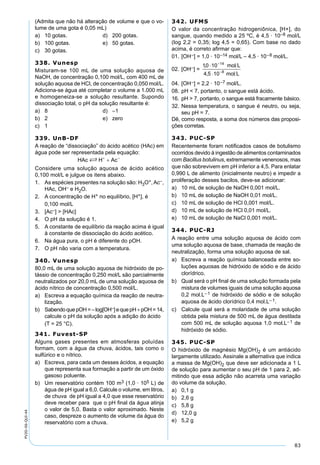 83
PV2D-06-QUI-44
(Admita que não há alteração de volume e que o vo-
lume de uma gota é 0,05 mL)
a) 10 gotas. d) 200 gotas.
b) 100 gotas. e) 50 gotas.
c) 30 gotas.
338. Vunesp
Misturam-se 100 mL de uma solução aquosa de
NaOH, de concentração 0,100 mol/L, com 400 mL de
solução aquosa de HCl, de concentração 0,050 mol/L.
Adiciona-se água até completar o volume a 1.000 mL
e homogeneiza-se a solução resultante. Supondo
dissociação total, o pH da solução resultante é:
a) 8 d) –1
b) 2 e) zero
c) 1
339. UnB-DF
A reação de “dissociação” do ácido acético (HAc) em
água pode ser representada pela equação:
Considere uma solução aquosa de ácido acético
0,100 mol/L e julgue os itens abaixo.
1. As espécies presentes na solução são: H3O+,Ac–,
HAc, OH– e H2O.
2. A concentração de H+ no equilíbrio, [H+], é
0,100 mol/L
3. [Ac–] > [HAc]
4. O pH da solução é 1.
5. A constante de equilíbrio da reação acima é igual
à constante de dissociação do ácido acético.
6. Na água pura, o pH é diferente do pOH.
7. O pH não varia com a temperatura.
340. Vunesp
80,0 mL de uma solução aquosa de hidróxido de po-
tássio de concentração 0,250 mol/L são parcialmente
neutralizados por 20,0 mL de uma solução aquosa de
ácido nítrico de concentração 0,500 mol/L.
a) Escreva a equação química da reação de neutra-
lização.
b) SabendoquepOH=–log[OH–]equepH+pOH=14,
calcule o pH da solução após a adição do ácido
(T = 25 °C).
341. Fuvest-SP
Alguns gases presentes em atmosferas poluídas
formam, com a água da chuva, ácidos, tais como o
sulfúrico e o nítrico.
a) Escreva, para cada um desses ácidos, a equação
que representa sua formação a partir de um óxido
gasoso poluente.
b) Um reservatório contém 100 m3 (1,0 · 105 L) de
água de pH igual a 6,0. Calcule o volume, em litros,
de chuva de pH igual a 4,0 que esse reservatório
deve receber para que o pH ﬁnal da água atinja
o valor de 5,0. Basta o valor aproximado. Neste
caso, despreze o aumento de volume da água do
reservatório com a chuva.
342. UFMS
O valor da concentração hidrogeniônica, [H+], do
sangue, quando medido a 25 ºC, é 4,5 · 10–8 mol/L
(log 2,2 = 0,35; log 4,5 = 0,65). Com base no dado
acima, é correto aﬁrmar que:
01. [OH–] = 1,0 · 10–14 mol/L – 4,5 · 10–8 mol/L.
02. [OH–] =
04. [OH–] = 2,2 · 10–7 mol/L.
08. pH < 7, portanto, o sangue está ácido.
16. pH > 7, portanto, o sangue está fracamente básico.
32. Nessa temperatura, o sangue é neutro, ou seja,
seu pH = 7.
Dê, como resposta, a soma dos números das proposi-
ções corretas.
343. PUC-SP
Recentemente foram notiﬁcados casos de botulismo
ocorridos devido à ingestão de alimentos contaminados
com Bacillus botulinus, extremamente venenosos, mas
que não sobrevivem em pH inferior a 4,5. Para enlatar
0,990 L de alimento (inicialmente neutro) e impedir a
proliferação desses bacilos, deve-se adicionar:
a) 10 mL de solução de NaOH 0,001 mol/L.
b) 10 mL de solução de NaOH 0,01 mol/L.
c) 10 mL de solução de HCl 0,001 mol/L.
d) 10 mL de solução de HCl 0,01 mol/L.
e) 10 mL de solução de NaCl 0,001 mol/L.
344. PUC-RJ
A reação entre uma solução aquosa de ácido com
uma solução aquosa de base, chamada de reação de
neutralização, forma uma solução aquosa de sal.
a) Escreva a reação química balanceada entre so-
luções aquosas de hidróxido de sódio e de ácido
clorídrico.
b) Qual será o pH ﬁnal de uma solução formada pela
mistura de volumes iguais de uma solução aquosa
0,2 mol.L−1 de hidróxido de sódio e de solução
aquosa de ácido clorídrico 0,4 mol.L− 1.
c) Calcule qual será a molaridade de uma solução
obtida pela mistura de 500 mL de água destilada
com 500 mL de solução aquosa 1,0 mol.L−1 de
hidróxido de sódio.
345. PUC-SP
O hidróxido de magnésio Mg(OH)2 é um antiácido
largamente utilizado. Assinale a alternativa que indica
a massa de Mg(OH)2 que deve ser adicionada a 1 L
de solução para aumentar o seu pH de 1 para 2, ad-
mitindo que essa adição não acarreta uma variação
do volume da solução.
a) 0,1 g
b) 2,6 g
c) 5,8 g
d) 12,0 g
e) 5,2 g
 