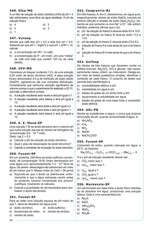84
346. Efoa-MG
A um litro de solução de ácido clorídrico (HCl) de pH = 2
são adicionados nove litros de água destilada. O pH da
solução ﬁnal é:
a) 4 d) 2
b) 5 e) 3
c) 1
347. Vunesp
Admita que café tem pH = 5,0 e leite tem pH = 6,0.
Sabendo-se que pH = –log[H+] e que pH + pOH = 14,
calcule:
a) a concentração de OH– no café;
b) a concentração de H+, em mol/L, em uma “média”
de café com leite que contém 100 mL de cada
bebida.
348. UFV-MG
Considere um béquer contendo 1,0 L de uma solução
0,20 mol/L de ácido clorídrico (HCl). A essa solução
foram adicionados 4,0 g de hidróxido de sódio sólido
(NaOH), agitando-se até sua completa dissolução.
Considerando que nenhuma variação significativa de
volume ocorreu e que o experimento foi realizado a 25 oC,
assinale a alternativa correta.
a) A solução resultante será neutra e terá pH igual a 7.
b) A solução resultante será básica e terá pH igual a
13.
c) A solução resultante será ácida e terá pH igual a 2.
d) A solução resultante será ácida e terá pH igual a 1.
e) A solução resultante será básica e terá pH igual a
12.
349. E. E. Mauá-SP
Uma solução 1 M de ácido benzóico tem o mesmo pH
que outra solução aquosa de cloreto de hidrogênio de
concentração 8,0 · 10–3 mol/L.
Dado: log 2 = 0,3
a) Calcule o pH da solução de ácido clorídrico.
b) Qual o grau de dissociação do ácido benzóico?
c) Calcule a constante de ionização do ácido benzóico.
350. Fuvest-SP
Em um acidente, 200 litros de ácido sulfúrico concen-
trado, de concentração 18 M, foram derramados em
uma lagoa com aproximadamente 7,2 · 107 litros de
água. Os peixes dessa lagoa não sobrevivem em meio
de pH menor que 5. Massa molar do CaO = 56 g/mol
a) Supondo-se que o ácido se distribuísse unifor-
memente e que a água estivesse neutra antes
do acidente, haveria mortandade dos peixes?
Justiﬁque, mostrando os cálculos.
b) Calcule a quantidade de cal necessária para neu-
tralizar o ácido derramado.
351. Fuvest-SP
Para se obter uma solução aquosa de pH maior do
que 7, deve-se dissolver em água pura:
a) ácido clorídrico. d) ácido sulfúrico.
b) bicarbonato de sódio. e) cloreto de amônio.
c) cloreto de sódio.
352. Cesgranrio-RJ
Em três frascos, A, B e C, dissolvemos, em água pura,
respectivamente: cloreto de sódio (NaCl), brometo de
amônio (NH4Br) e acetato de sódio (NaC2H3O2). Sa-
bendo-se que somente os íons Na+ e Cl– não sofrem
hidrólise, podemos aﬁrmar que o (a):
a) pH da solução do frasco A situa-se entre 8,0 e 10,0.
b) pH da solução do frasco B situa-se entre 11,0 e
13,0.
c) pH da solução do frasco C situa-se entre 2,0 e 4,0.
d) solução do frascoAé mais ácida do que a do frasco
B.
e) solução do frasco B é mais ácida do que a do frasco
C.
353. Unifesp
Os rótulos de três frascos que deveriam conter os
sólidos brancos, Na2CO3, KCl e glicose, não neces-
sariamente nessa ordem, se misturaram. Deseja-se,
por meio de testes qualitativos simples, identiﬁcar o
conteúdo de cada frasco. O conjunto de testes que
permite esta identiﬁcação é:
a) condutibilidade elétrica e pH.
b) solubilidade em água e pH.
c) adição de gotas de um ácido forte e pH.
d) aquecimento e solubilidade em água.
e) adição de gotas de uma base forte e condutibili-
dade elétrica.
354. UEL-PR
Dentre as substâncias a seguir, a única que propicia
diminuição de pH, quando acrescentada à água, é:
a) NH4NO3
b) CH4
c) NH3
d) NaOH
e) NaCH3COO
355. Fuvest-SP
Carbonato de sódio, quando colocado em água, a
25°C, se dissolve:
X e o pH da solução resultante devem ser:
a) CO2 maior que 7.
b) maior que 7.
c) igual a 7.
d) CO2 igual a 7.
e) menor que 7.
356. Mackenzie-SP
Um sal formado por base forte e ácido fraco hidrolisa
ao se dissolver em água, produzindo uma solução
básica. Esta é uma característica do:
a) Na2S
b) NaCl
c) (NH4)2SO4
d) KNO3
e) NH4Br
 