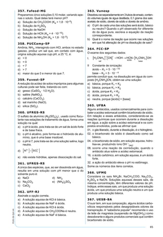 85
PV2D-06-QUI-44
357. Fafeod-MG
Preparamos cinco soluções 0,10 molar, variando ape-
nas o soluto. Qual delas terá menor pH?
a) Solução de CH3COOH (Ka = 1,8 · 10–5)
b) Solução de H2SO4
c) Solução de NaOH
d) Solução de HCN (Ka = 4 · 10–10)
e) Solução de NH4OH (Kb = 1,8 · 10–5)
358. PUCCamp-SP
Amônia, NH3, interagindo com HCl, ambos no estado
gasoso, produz um sal que, em contato com água,
origina solução aquosa cujo pH, a 25 °C, é:
a) < 0
b) = 0
c) = 7
d) > 7
e) maior do que 0 e menor do que 7.
359. Fuvest-SP
Aredução da acidez de solos impróprios para algumas
culturas pode ser feita, tratando-os com:
a) gesso (CaSO4 · 1/2 H2O).
b) salitre (NaNO3).
c) calcário (CaCO3).
d) sal marinho (NaCl).
e) sílica (SiO2).
360. UFRGS-RS
O sulfato de alumínio (Al2(SO4)3) , usado como ﬂocu-
lante nas estações de tratamento de água, forma uma
solução na qual:
a) o pH é ácido, pois trata-se de um sal de ácido forte
e de base fraca.
b) o pH é alcalino, pois forma-se o hidróxido de alu-
mínio, que é uma base insolúvel.
c) o pH é 7, pois trata-se de uma solução salina, logo
neutra.
d)
e) não existe hidrólise, apenas dissociação do sal.
361. UFRGS-RS
A única das espécies, que, ao ser dissolvida em água,
resulta em uma solução com pH menor que o do
solvente puro é:
a) NaCl d) NH3
b) Na2CO3 e) (NH4)2SO4
c) CaCl2
362. UFF-RJ
Assinale a opção correta.
a) A solução aquosa de KCl é básica.
b) A solução aquosa de NaF é ácida.
c) A solução aquosa de KCl é ácida.
d) A solução aquosa de CH3COONa é neutra.
e) A solução aquosa de NaF é básica.
363. Vunesp
Dissolveu-seseparadamenteem3tubosdeensaio,conten-
do volumes iguais de água destilada, 0,1 grama dos sais:
acetato de sódio, cloreto de sódio e cloreto de amônio.
a) O pH de cada uma das soluções será ácido, básico
ou neutro? Quando o pH observado for diferente
do da água pura, escreva a equação da reação
correspondente.
b) Qual é o nome da reação que ocorre nas soluções
em que há alteração de pH na dissolução de sais?
364. FCC-SP
O exame dos seguintes dados:
I.
II Constante de ionização:
ácido – K1 = 5 · 10 –10
base – K2 = 5 · 10 – 4
permite concluir que, na dissolução em água do com-
posto [H3CNH3]CN, obtém-se uma solução:
a) básica, porque K1 < K2
b) básica, porque K1 > K2
c) ácida, porque K1 < K2
d) ácida, porque K1 > K2
e) neutra, porque [ácido] = [base]
365. UFBA
Alguns antiácidos, usados comercialmente para com-
bater a acidez estomacal contêm bicarbonato de sódio.
Em relação a esses antiácidos, considerando-se as
reações químicas que ocorrem durante a dissolução
em água, a ação sobre a acidez estomacal e os com-
postos envolvidos, pode-se aﬁrmar que:
01. o gás liberado, durante a dissolução, é o hidrogênio.
02. o bicarbonato de sódio é classiﬁcado como sal
básico.
04. o bicarbonato de sódio, em solução aquosa, hidro-
lisa-se, produzindo íons OH –
(aq).
08. ocorre uma reação de oxirredução, quando o
antiácido atua sobre a acidez estomacal.
16. o ácido carbônico, em solução aquosa, é um ácido
forte.
32. a ação do antiácido eleva o pH no estômago.
Some os números dos itens corretos.
366. UFMG
Considere os sais NH4Br, NaCH3COO, Na2CO3,
K2SO4 e NaCN. Soluções aquosas desses sais, de
mesma concentração, têm diferentes valores de pH.
Indique, entre esses sais, um que produza uma solução
ácida, um que produza uma solução neutra e um que
produza uma solução básica.
367. UESB-BA
O suor tem, em sua composição, alguns ácidos carbo-
xílicos responsáveis pelos desagradáveis odores da
transpiração. A “sabedoria popular” recomenda o uso
de leite de magnésia (suspensão de Mg(OH)2) como
desodorante e alguns produtos comerciais que contêm
bicarbonato de sódio.
 