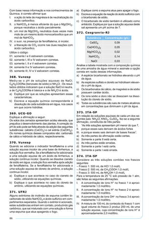86
Com base nessa informação e nos conhecimentos de
Química, é correto aﬁrmar que:
I. a ação do leite de magnésia é de neutralização do
ácido carboxílico.
II. o NaHCO3 é menos eﬁciente do que o Mg(OH)2,
porque neutraliza o ácido parcialmente.
III. um mol de Mg(OH)2 neutraliza duas vezes mais
mols de um mesmo ácido monocarboxílico que um
mol de NaHCO3.
IV. o suor, na presença de fenolftaleína, é incolor.
V. a liberação de CO2 ocorre nas duas reações com
ácido carboxílico.
Utilize o código:
01. somente I e II estiverem corretas.
02. somente I, III e IV estiverem corretas.
03. somente I, II e V estiverem corretas.
04. somente II e IV estiverem corretas.
05. somente III, IV e V estiverem corretas.
368. Vunesp
Mediu-se o pH de soluções aquosas de NaCl,
C6H5COONa (benzoato de sódio) e NH4Cl . Os resul-
tados obtidos indicaram que a solução NaCl é neutra,
a de C6H5COONa é básica e a de NH4Cl é ácida.
a) Explique por que as soluções apresentam essas
características.
b) Escreva a equação química correspondente à
dissolução de cada substância em água, nos casos
em que ocorre hidrólise.
369. UCG-GO
Explique a aﬁrmação a seguir.
Os solos dos cerrados apresentam acidez elevada, que
prejudica o desenvolvimento das plantas. A correção do
pH do solo pode ser feita através da adição das seguintes
substâncias: calcário (CaCO3) e cal extinta (Ca(OH)2).
Os nomes químicos desses compostos são: carbonato
de cálcio e hidróxido de cálcio, respectivamente.
370. Vunesp
Quando se adiciona o indicador fenolftaleína a uma
solução aquosa incolor de uma base de Arrhenius, a
solução ﬁca vermelha. Se a fenolftaleína for adicionada
a uma solução aquosa de um ácido de Arrhenius, a
solução continua incolor. Quando se dissolve cianeto
de sódio em água, a solução ﬁca vermelha após adição
de fenolftaleína. Se a fenolftaleína for adicionada a
uma solução aquosa de cloreto de amônio, a solução
continua incolor.
a) Explique o que acontece no caso do cianeto de
sódio, utilizando-se equações químicas.
b) Explique o que acontece no caso do cloreto de
amônio, utilizando-se equações químicas.
371. UFRJ
Alguns extintores de incêndio de espuma contêm bi-
carbonato de sódio NaHCO3 e ácido sulfúrico em com-
partimentos separados. Quando o extintor é acionado,
estas substâncias entram em contato, produzindo gás
carbônico, que sai misturado com uma solução e forma
uma espuma que atua apagando o fogo.
a) Explique como a espuma atua para apagar o fogo.
b) Escreva a equação da reação do ácido sulfúrico com
o bicarbonato de sódio.
c) O bicarbonato de sódio também é utilizado como
antiácido. Explique por que a solução aquosa deste
sal apresenta um pH acima de 7.
372. Cesgranrio-RJ
Substância Concentração (g/L)
CaSO4 0,09
Ca(HCO3)2 0,05
Mg(HCO3)2 0,02
NaHCO3 0,14
NaCl 0,03
Analise a tabela mostrada com a composição química
de uma amostra de água mineral e assinale a opção
correta em razão dessas informações.
a) A espécie bicarbonato se hidrolisa elevando o pH
da água.
b) As espécies sulfato e cloreto se hidrolisam elevan-
do o pH da água.
c) Os bicarbonatos de cálcio, de magnésio e de sódio
possuem caráter ácido.
d) Os íons sódio e cloro não se dissociam na disso-
lução do cloreto de sódio.
e) Todas as substâncias são sais de metais alcalinos
em concentrações que diminuem o pH da água.
373. ITA-SP
Em relação às soluções aquosas de cada um dos se-
guintes sais: NH4Cl, KNO3, CuSO4, fez-se a seguinte
aﬁrmação, constituída de três partes:
I. “As três soluções apresentam pH menor do que 7,
II. porque esses sais derivam de ácidos fortes
III. e porque esses sais derivam de bases fracas”.
a) As três partes da aﬁrmação estão certas.
b) Somente a parte II está certa.
c) As três partes estão erradas.
d) Somente a parte I está certa.
e) Somente a parte I está errada.
374. ITA-SP
Considere as três soluções contidas nos frascos
seguintes:
– Frasco 1: 500 mL de HCl 1,0 mol/L
– Frasco 2: 500 mL de CH3COOH 1,0 mol/L
– Frasco 3: 500 mL de NH4OH 1,0 mol/L
Para a temperatura de 25 °C sob pressão de 1 atm,
são feitas as seguintes aﬁrmações:
I. A concentração de íons H+ no frasco 1 é aproxi-
madamente 1,0 mol/litro.
II. A concentração de íons H+ no frasco 2 é aproxi-
madamente 1,0 mol/litro.
III. A concentração de íons OH– no frasco 3 é aproxi-
madamente 1,0 mol/litro.
IV. A mistura de 100 mL do conteúdo do frasco 1 com
igual volume do frasco 2 produz 200 mL de uma
solução aquosa, cuja concentração de íons H+ é
aproximadamente 2,0 mol/litro.
 