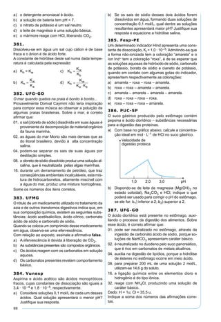 88
a) o detergente amoniacal é ácido.
b) a solução de bateria tem pH < 7.
c) o nitrato de potássio é um sal neutro.
d) o leite de magnésia é uma solução básica.
e) o mármore reage com HCl, liberando CO2.
381.
Dissolveu-se em água um sal cujo cátion é de base
fraca e o ânion é de ácido forte.
A constante de hidrólise deste sal numa dada tempe-
ratura é calculada pela expressão:
a) Kh = Kw c) K
K
K
h
w
b
=
b) K
K
K
h
w
a
= d) K
K
K Kh
w
a b
=
⋅
382. UFG-GO
O mar quando quebra na praia é bonito é bonito...
Provavelmente Dorival Caymmi não teria inspiração
para compor essa música ao observar a poluição de
algumas praias brasileiras. Sobre o mar, é correto
aﬁrmar que:
01. o sal (cloreto de sódio) dissolvido em suas águas é
proveniente da decomposição de material orgânico
da fauna marinha.
02. as águas do mar Morto são mais densas que as
do litoral brasileiro, devido à alta concentração
salina.
04. podem-se separar os sais de suas águas por
destilação simples.
08. o cloreto de sódio dissolvido produz uma solução al-
calina, que é neutralizada pelas algas marinhas.
16. durante um derramamento de petróleo, que traz
conseqüências ambientais incalculáveis, esta mis-
tura de hidrocarbonetos, altamente miscível com
a água do mar, produz uma mistura homogênea.
Some os números dos itens corretos.
383. UFMG
O rótulo de um medicamento utilizado no tratamento da
azia e de outros transtornos digestivos indica que, em
sua composição química, existem as seguintes subs-
tâncias: ácido acetilsalicílico, ácido cítrico, carbonato
ácido de sódio e carbonato de sódio.
Quando se coloca um comprimido desse medicamento
em água, observa-se uma efervescência.
Com relação ao exposto, assinale a aﬁrmativa falsa.
a) A efervescência é devida à liberação de CO2.
b) As substâncias presentes são compostos orgânicos.
c) Os ácidos reagem com os carbonatos em solução
aquosa.
d) Os carbonatos presentes revelam comportamento
básico.
384. Vunesp
Aspirina e ácido acético são ácidos monopróticos
fracos, cujas constantes de dissociação são iguais a
3,4 · 10–4 e 1,8 · 10–5, respectivamente.
a) Considere soluções 0,1 mol/L de cada um desses
ácidos. Qual solução apresentará o menor pH?
Justiﬁque sua resposta.
b) Se os sais de sódio desses dois ácidos forem
dissolvidos em água, formando duas soluções de
concentração 0,1 mol/L, qual dentre as soluções
resultantes apresentará maior pH? Justiﬁque sua
resposta e equacione a hidrólise salina.
385. Fesp-PE
Um determinado indicador HInd apresenta uma cons-
tante de dissociação, Kl = 1,0 · 10–5.Admitindo-se que
a forma não-ionizada tem a coloração “amarela” e o
íon Ind– tem a coloração “roxa”, é de se esperar que
as soluções aquosas de hidróxido de sódio, carbonato
de potássio, borato de sódio e cianeto de potássio,
quando em contato com algumas gotas do indicador,
apresentem respectivamente as colorações:
a) amarela – roxa – roxa – amarela.
b) roxa – roxa – amarela – amarela.
c) amarela – amarela – amarela – amarela.
d) roxa – roxa – roxa – roxa.
e) roxa – roxa – roxa – amarela.
386. PUC-SP
O suco gástrico produzido pelo estômago contém
pepsina e ácido clorídrico – substâncias necessárias
para a digestão das proteínas.
a) Com base no gráﬁco abaixo, calcule a concentra-
ção ideal em mol · L–1 de HCl no suco gástrico.
b) Dispondo-se de leite de magnesia (Mg(OH)2 no
estado coloidal), Na2CO3 e HCl, indique o que
poderá ser usado para corrigir o pH do estômago,
se ele for: b1) inferior a 2; b2) superior a 2.
387. UFG-GO
O ácido clorídrico está presente no estômago, auxi-
liando o processo da digestão dos alimentos. Sobre
esse ácido, é correto aﬁrmar que:
01. pode ser neutralizado no estômago, através da
ingestão de carbonato ácido de sódio, porque so-
luções de NaHCO3 apresentam caráter básico.
02. é neutralizado no duodeno pelo suco pancreático,
que é rico em carbonatos de metais alcalinos.
04. auxilia na digestão de lipídios, porque a hidrólise
de ésteres no estômago ocorre em meio ácido.
08. para preparar 200 mL de uma solução 2 mol/L,
utilizam-se 14,6 g do soluto.
16. a ligação química entre os elementos cloro e
hidrogênio é do tipo iônica.
32. reage com NH4Cl, produzindo uma solução de
caráter básico.
Dado: H = 1u; Cl = 35,5 u.
Indique a soma dos números das aﬁrmações corre-
tas.
 