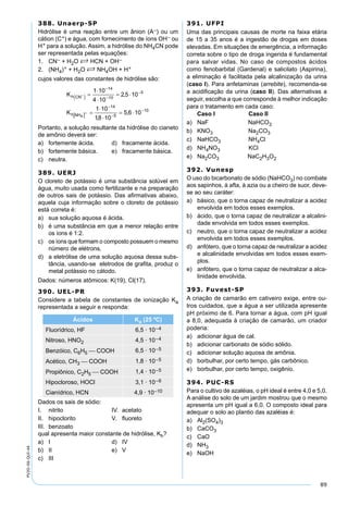 89
PV2D-06-QUI-44
388. Unaerp-SP
Hidrólise é uma reação entre um ânion (A–) ou um
cátion (C+) e água, com fornecimento de íons OH– ou
H+ para a solução. Assim, a hidrólise do NH4CN pode
ser representada pelas equações:
1. CN– + H2O S HCN + OH–
2. (NH4)+ + H2O S NH4OH + H+
cujos valores das constantes de hidrólise são:
Portanto, a solução resultante da hidrólise do cianeto
de amônio deverá ser:
a) fortemente ácida. d) fracamente ácida.
b) fortemente básica. e) fracamente básica.
c) neutra.
389. UERJ
O cloreto de potássio é uma substância solúvel em
água, muito usada como fertilizante e na preparação
de outros sais de potássio. Das aﬁrmativas abaixo,
aquela cuja informação sobre o cloreto de potássio
está correta é:
a) sua solução aquosa é ácida.
b) é uma substância em que a menor relação entre
os íons é 1:2.
c) os íons que formam o composto possuem o mesmo
número de elétrons.
d) a eletrólise de uma solução aquosa dessa subs-
tância, usando-se eletrodos de graﬁta, produz o
metal potássio no cátodo.
Dados: números atômicos: K(19), Cl(17).
390. UEL-PR
Considere a tabela de constantes de ionização Ka
representada a seguir e responda:
Ácidos Ka (25 ºC)
Fluorídrico, HF 6,5 · 10–4
Nitroso, HNO2 4,5 · 10–4
Benzóico, C6H5  COOH 6,5 · 10–5
Acético, CH3  COOH 1,8 · 10–5
Propiônico, C2H5  COOH 1,4 · 10–5
Hipocloroso, HOCl 3,1 · 10–6
Cianídrico, HCN 4,9 · 10–10
Dados os sais de sódio:
I. nitrito IV. acetato
II. hipoclorito V. ﬂuoreto
III. benzoato
qual apresenta maior constante de hidrólise, Kh?
a) I d) IV
b) II e) V
c) III
391. UFPI
Uma das principais causas de morte na faixa etária
de 15 a 35 anos é a ingestão de drogas em doses
elevadas. Em situações de emergência, a informação
correta sobre o tipo de droga ingerida é fundamental
para salvar vidas. No caso de compostos ácidos
como fenobarbital (Gardenal) e salicilato (Aspirina),
a eliminação é facilitada pela alcalinização da urina
(caso I). Para anfetaminas (arrebite), recomenda-se
a acidiﬁcação da urina (caso II). Das alternativas a
seguir, escolha a que corresponde à melhor indicação
para o tratamento em cada caso:
Caso I Caso II
a) NaF NaHCO3
b) KNO3 Na2CO3
c) NaHCO3 NH4Cl
d) NH4NO3 KCl
e) Na2CO3 NaC2H3O2
392. Vunesp
O uso do bicarbonato de sódio (NaHCO3) no combate
aos sapinhos, à afta, à azia ou a cheiro de suor, deve-
se ao seu caráter:
a) básico, que o torna capaz de neutralizar a acidez
envolvida em todos esses exemplos.
b) ácido, que o torna capaz de neutralizar a alcalini-
dade envolvida em todos esses exemplos.
c) neutro, que o torna capaz de neutralizar a acidez
envolvida em todos esses exemplos.
d) anfótero, que o torna capaz de neutralizar a acidez
e alcalinidade envolvidas em todos esses exem-
plos.
e) anfótero, que o torna capaz de neutralizar a alca-
linidade envolvida.
393. Fuvest-SP
A criação de camarão em cativeiro exige, entre ou-
tros cuidados, que a água a ser utilizada apresente
pH próximo de 6. Para tornar a água, com pH igual
a 8,0, adequada à criação de camarão, um criador
poderia:
a) adicionar água de cal.
b) adicionar carbonato de sódio sólido.
c) adicionar solução aquosa de amônia.
d) borbulhar, por certo tempo, gás carbônico.
e) borbulhar, por certo tempo, oxigênio.
394. PUC-RS
Para o cultivo de azaléias, o pH ideal é entre 4,0 e 5,0.
A análise do solo de um jardim mostrou que o mesmo
apresenta um pH igual a 6,0. O composto ideal para
adequar o solo ao plantio das azaléias é:
a) Al2(SO4)3
b) CaCO3
c) CaO
d) NH3
e) NaOH
 