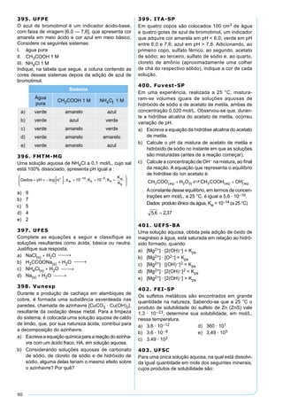 90
395. UFPE
O azul de bromotimol é um indicador ácido-base,
com faixa de viragem [6,0 — 7,6], que apresenta cor
amarela em meio ácido e cor azul em meio básico.
Considere os seguintes sistemas:
I. água pura
II. CH3COOH 1 M
III. NH4Cl 1 M
Indique, na tabela que segue, a coluna contendo as
cores desses sistemas depois da adição de azul de
bromotimol.
Sistema
Água
pura
CH3COOH 1 M NH4Cl 1 M
a) verde amarelo azul
b) verde azul verde
c) verde amarelo verde
d) verde amarelo amarelo
e) verde amarelo azul
396. FMTM-MG
Uma solução aquosa de NH4Cl a 0,1 mol/L, cujo sal
está 100% dissociado, apresenta pH igual a :
Dados pH K K
K
Kw b h
w
b
� � � �
�
�
�
� � �
�
�
�
�
�
�
� � �
log ; ; ;10 1014 5
��
a) 9
b) 7
c) 5
d) 4
e) 2
397. UFES
Complete as equações a seguir e classifique as
soluções resultantes como ácida, básica ou neutra.
Justiﬁque sua resposta.
a) NaCl(s) + H2O  →
b) H3CCOONa(s) + H2O  →
c) NH4Cl(s) + H2O  →
d) Na(s) + H2O  →
398. Vunesp
Durante a produção de cachaça em alambiques de
cobre, é formada uma substância esverdeada nas
paredes, chamada de azinhavre [CuCO3 · Cu(OH)2],
resultante da oxidação desse metal. Para a limpeza
do sistema, é colocada uma solução aquosa de caldo
de limão, que, por sua natureza ácida, contribui para
a decomposição do azinhavre.
a) Escreva a equação química para a reação do azinha-
vre com um ácido fraco, HA, em solução aquosa.
b) Considerando soluções aquosas de carbonato
de sódio, de cloreto de sódio e de hidróxido de
sódio, alguma delas teriam o mesmo efeito sobre
o azinhavre? Por quê?
399. ITA-SP
Em quatro copos são colocados 100 cm3 de água
e quatro gotas de azul de bromotimol, um indicador
que adquire cor amarela em pH < 6,0; verde em pH
entre 6,0 e 7,6; azul em pH > 7,6. Adicionando, ao
primeiro copo, sulfato férrico; ao segundo, acetato
de sódio; ao terceiro, sulfato de sódio e, ao quarto,
cloreto de amônio (aproximadamente uma colher
de chá do respectivo sólido), indique a cor de cada
solução.
400. Fuvest-SP
Em uma experiência, realizada a 25 °C, mistura-
ram-se volumes iguais de soluções aquosas de
hidróxido de sódio e de acetato de metila, ambas de
concentração 0,020 mol/L. Observou-se que, duran-
te a hidrólise alcalina do acetato de metila, ocorreu
variação de pH.
a) Escreva a equação da hidrólise alcalina do acetato
de metila.
b) Calcule o pH da mistura de acetato de metila e
hidróxido de sódio no instante em que as soluções
são misturadas (antes de a reação começar).
c) Calcule a concentração de OH– na mistura, ao ﬁnal
da reação. A equação que representa o equilíbrio
de hidrólise do íon acetato é:
Aconstante desse equilíbrio, em termos de concen-
trações em mol/L, a 25 °C, é igual a 5,6 · 10–10.
Dados: produto iônico da água, Kw = 10–14 (a 25 °C)
401. UEFS-BA
Uma solução aquosa, obtida pela adição de óxido de
magnésio à água, está saturada em relação ao hidró-
xido formado, quando:
a) [Mg2+] · [2(OH)–] = Kps
b) [Mg2+] · [O2–] = Kps
c) [Mg2+] · [(OH)–]2 = Kps
d) [Mg2+] · [2(OH)–]2 < Kps
e) [Mg2+] · [2(OH)–] > Kps
402. FEI-SP
Os sulfetos metálicos são encontrados em grande
quantidade na natureza. Sabendo-se que a 25 °C o
produto de solubilidade do sulfeto de Zn (ZnS) vale
1,3 · 10–23, determine sua solubilidade, em mol/L,
nessa temperatura.
a) 3,6 · 10–12 d) 360 · 101
b) 3,6 · 10–8 e) 3,49 · 105
c) 3,49 · 102
403. UFSC
Para uma única solução aquosa, na qual está dissolvi-
da igual quantidade em mols dos seguintes minerais,
cujos produtos de solubilidade são:
 
