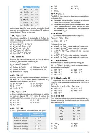 91
PV2D-06-QUI-44
Adiciona-se Na2CO3, gota a gota, à solução. Qual
dos sais se precipitará em primeiro lugar? E qual em
segundo lugar? Some as corretas.
404. Fuvest-SP
Considere o equilíbrio de dissolução do fosfato de
cálcio em água.Aexpressão do produto de solubilidade
correspondente é:
a) Kps = [3 Ca2+] · [2 PO4
3–]
b) Kps = [Ca2+]2 · [PO4
3–]3
c) Kps = [Ca2+] · [PO4
3–]
d) Kps = [3 Ca2+] · [PO4
3–]2
e) Kps = [Ca2+]3 · [PO4
3–]2
405. Esam-PI
Em qual dos compostos a seguir o produto de solubi-
lidade (Kps) é calculado pela equação
Kps = [cátion]2 . [ânion]3 ?
a) Sulfeto de Fe (III) d) Hidróxido de Fe (II)
b) Sulfeto de Fe (II) e) Fosfato de Fe (III)
c) Hidróxido de Fe (III)
406. FCC-SP
Em uma solução aquosa saturada de HgS encontrou-
se [Hg2+] = 1 · 10–26 mol/L. Assim, o valor do KPS
dessa substância resulta do cálculo:
a) (1 . 10–26) + 2 d) (1 . 10–26)1/2
b) 2 . 10–26 e) (1 . 10–26)2
c) 1+ (1 . 10–26)
407. Fuvest-SP
A determinada temperatura, a solubilidade do sulfato
de prata em água é 2,0 · 10–2 mol/L. O produto de
solubilidade (Kps) desse sal à mesma temperatura é:
a) 4,0 · 10–4 d) 3,2 · 10–5
b) 8,0 · 10–4 e) 8,0 · 10–6
c) 6,4 · 10–5
408. FGV-SP
A 25 °C, qual dos sais é o mais solúvel em água?
a) CuS d) CuCl
b) FeS e) CaCO3
c) BaCO3
409. Vunesp
Pb3(SbO4)2 é um pigmento alaranjado empregado em
pinturas a óleo.
a) Escreva o nome oﬁcial do pigmento e indique a
classe de compostos a que pertence.
b) Escreva a equação química balanceada da “ioni-
zação” desse pigmento pouco solúvel em água
e a expressão da constante do seu produto de
solubilidade (Kps).
410. UFF-RJ
O seguinte equilíbrio ocorre em meio aquoso:
Pbl2(s) S
Kps (Pbl2) = 8,3 · 10–9
Pode-se aﬁrmar que:
a) se [Pb2+] · [l–]2 = Kps, então a solução é insaturada.
b) se [Pb2+] · [l–]2 > Kps, então a solução é saturada.
c) se [Pb2+] · [l–]2 < Kps, então a solução é supersa-
turada.
d) se [Pb2+] · [l–]2 = Kps, então a solução é saturada.
e) se [Pb2+] · [l–]2 > Kps, então a solução é insaturada.
411. Unimep-SP
A solubilidade do cloreto plumboso em água é
1,6 · 10–2 M a 25 °C. O Kps nesta temperatura será
aproximadamente igual a:
a) 1,64 · 10–6 d) 3,28 · 10–4
b) 2,24 · 10–4 e) 1,64 · 10–5
c) 1,60 · 10–2
412. Mackenzie-SP
O produto de solubilidade do carbonato de cálcio
(CaCO3), que apresenta solubilidade de 0,013 g/L a
20 °C, é:
Dados: C = 12 u ; O = 16 u ; Ca = 40 u.
a) 1,69 · 10–4 d) 1,30 · 10–8
b) 1,69 · 10–8 e) 1,69 · 10–2
c) 1,30 · 10–2
413. FUC-MT
Com base nos valores do produto de solubilidade (Kps)
de sais com água, da tabela, podemos aﬁrmar que o
sal mais solúvel é:
a) CaSO4 d) AgBr
b) Pbl2 e) ZnS
c) AgCl
 