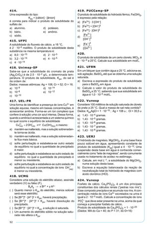 92
414.
Uma expressão do tipo:
Kps = [cátion] · [ânion]
é correta para indicar o produto de solubilidade do
sulfato de:
a) alumínio. d) potássio.
b) bário. e) amônio.
c) sódio.
415. UFPI
A solubilidade do ﬂuoreto de cálcio, a 18 °C,
é 2 · 10–5 mol/litro. O produto de solubilidade desta
substância na mesma temperatura é:
a) 8,0 · 10–15 d) 2 · 10–5
b) 3,2 · 10–14 e) 4 · 10–5
c) 4 · 10–14
416. Unimep-SP
Sabe-se que a solubilidade do cromato de prata
(Ag2CrO4) é de 2,5 · 10–2 g/L, a determinada tem-
peratura. O produto de solubilidade, Kps, do sal é
da ordem de:
Dados: massas atômicas: Ag = 108; Cr = 52; O = 16.
a) 10–9 d) 10–14
b) 10–8 e) 10–12
c) 10–10
417. UEL-PR
Uma forma de identiﬁcar a presença de íons Cu2+ em
solução aquosa, mesmo em baixas concentrações, é
acrescentar amônia. Forma-se um íon complexo que
confere à solução uma cor azul intensa. Dessa forma,
quando a amônia é acrescentada a um sistema químico
no qual ocorre o equilíbrio de solubilidade
S Cu(OH)2(s) o mesmo:
a) mantém-se inalterado, mas a solução sobrenadan-
te torna-se ácida.
b) mantém-se inalterado, mas a solução sobrenadan-
te ﬁca mais básica.
c) sofre perturbação e estabelece-se outro estado
de equilíbrio no qual a quantidade de precipitado
é maior.
d) sofre perturbação e estabelece-se outro estado de
equilíbrio no qual a quantidade de precipitado é
menor ou inexistente.
e) sofre perturbação e estabelece-se outro estado de
equilíbrio no qual a concentração de íons OH aq( )
−
é menor ou inexistente.
418. UCMG
Considere uma solução do eletrólito abaixo, assinale
verdadeiro (V) ou falso (F).
BxAy → x By+ + y Ax–
( ) Quanto menor o Kps do eletrólito, menos solúvel
será esse eletrólito.
( ) Se [By+]x · [Ax–]y > Kps, haverá precipitação.
( ) Se [By+]x · [Ax–]y < Kps, haverá dissolução do
precipitado.
( ) Se [By+]x · [Ax–]y = Kps, a solução é saturada.
( ) Um aumento do eletrólito sólido na solução satu-
rada não altera o Kps.
419. PUCCamp-SP
O produto de solubilidade do hidróxido férrico, Fe(OH)3,
é expresso pela relação:
a) [Fe3+] · 3 [OH–]
b) [Fe3+] + [OH–]3
c) [Fe3+] · [OH–]3
d)
[ ]
[ ]
Fe
OH
3
3
+
−
e)
[ ]
[ ]
Fe
OH
−
+
3
3
420.
O produto de solubilidade de um certo cloreto, MCl2, é
4 · 10–9 a 25°C. Calcule sua solubilidade em mol/L.
421. UFRN
Em um béquer que contém água a 25 °C, adiciona-se,
sob agitação, BaSO4 até que se obtenha uma solução
saturada.
a) Escreva a expressão do produto de solubilidade
para o BaSO4 em água.
b) Calcule o valor do produto de solubilidade do
BaSO4 a 25 °C, sabendo que sua solubilidade em
água é 1,0 · 10–5 mol/L.
422. Vunesp
Considere 100 mililitros de solução saturada de cloreto
de prata a 25 °C. Qual a massa de sal nela contida?
Dados: KpsAgCl = 1 · 10–10 ; Ag = 108 u ; Cl = 35,5 u
a) 1,43 · 10–4 gramas.
b) 1,43 · 10–5 gramas.
c) 1,43 · 10–6 gramas.
d) 1,43 · 10–7 gramas.
e) 1,43 · 10–8 gramas.
423. UERJ
O hidróxido de magnésio, Mg(OH)2, é uma base fraca
pouco solúvel em água, apresentando constante de
produto de solubilidade (Kps) igual a 4 · 10–12. Uma
suspensão desta base em água é conhecida comer-
cialmente como “leite de magnésia”, sendo comumente
usada no tratamento de acidez no estômago.
a) Calcule, em mol L–1, a solubilidade do Mg(OH)2,
numa solução desta base.
b) Escreva a equação balanceada da reação de
neutralização total do hidróxido de magnésio com
ácido clorídrico (HCl).
424. Vunesp
Fosfato de cálcio, Ca3(PO4)2, é um dos principais
constituintes dos cálculos renais (“pedras nos rins”).
Esse composto precipita e se acumula nos rins. A con-
centração média de íons Ca2+ excretados na urina é
igual a 2 · 10–3 mol/L. Calcule a concentração de íons
que deve estar presente na urina, acima da qual
começa a precipitar fosfato de cálcio.
Produto de solubilidade de Ca3(PO4)2 = 1 · 10–25
(Dados: MA do Ca = 40; do P = 31; do O=16)
 