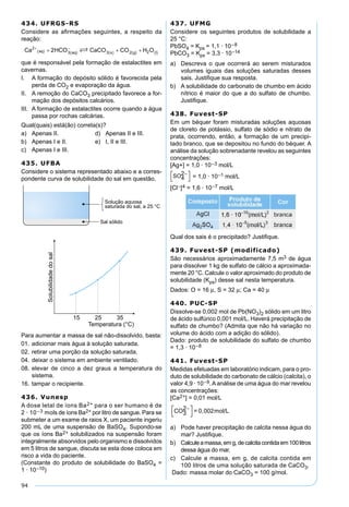 94
434. UFRGS-RS
Considere as aﬁrmações seguintes, a respeito da
reação:
que é responsável pela formação de estalactites em
cavernas.
I. A formação do depósito sólido é favorecida pela
perda de CO2 e evaporação da água.
II. A remoção do CaCO3 precipitado favorece a for-
mação dos depósitos calcários.
III. A formação de estalactites ocorre quando a água
passa por rochas calcárias.
Qual(quais) está(ão) correta(s)?
a) Apenas II. d) Apenas II e III.
b) Apenas I e II. e) I, II e III.
c) Apenas I e III.
435. UFBA
Considere o sistema representado abaixo e a corres-
pondente curva de solubilidade do sal em questão.
Para aumentar a massa de sal não-dissolvido, basta:
01. adicionar mais água à solução saturada.
02. retirar uma porção da solução saturada.
04. deixar o sistema em ambiente ventilado.
08. elevar de cinco a dez graus a temperatura do
sistema.
16. tampar o recipiente.
436. Vunesp
A dose letal de íons Ba2+ para o ser humano é de
2 · 10–3 mols de íons Ba2+ por litro de sangue. Para se
submeter a um exame de raios X, um paciente ingeriu
200 mL de uma suspensão de BaSO4. Supondo-se
que os íons Ba2+ solubilizados na suspensão foram
integralmente absorvidos pelo organismo e dissolvidos
em 5 litros de sangue, discuta se esta dose coloca em
risco a vida do paciente.
(Constante do produto de solubilidade do BaSO4 =
1 · 10–10)
437. UFMG
Considere os seguintes produtos de solubilidade a
25 °C:
PbSO4 = Kps = 1,1 · 10–8
PbCO3 = Kps = 3,3 · 10–14
a) Descreva o que ocorrerá ao serem misturados
volumes iguais das soluções saturadas desses
sais. Justiﬁque sua resposta.
b) A solubilidade do carbonato de chumbo em ácido
nítrico é maior do que a do sulfato de chumbo.
Justiﬁque.
438. Fuvest-SP
Em um béquer foram misturadas soluções aquosas
de cloreto de potássio, sulfato de sódio e nitrato de
prata, ocorrendo, então, a formação de um precipi-
tado branco, que se depositou no fundo do béquer. A
análise da solução sobrenadante revelou as seguintes
concentrações:
[Ag+] = 1,0 · 10–3 mol/L
SO4
2


 = 1,0 · 10–1 mol/L
[Cl–]4 = 1,6 · 10–7 mol/L
Qual dos sais é o precipitado? Justiﬁque.
439. Fuvest-SP (modificado)
São necessários aproximadamente 7,5 m3 de água
para dissolver 1 kg de sulfato de cálcio a aproximada-
mente 20 °C. Calcule o valor aproximado do produto de
solubilidade (Kps) desse sal nesta temperatura.
Dados: O = 16 µ, S = 32 µ; Ca = 40 µ
440. PUC-SP
Dissolve-se 0,002 mol de Pb(NO3)2 sólido em um litro
de ácido sulfúrico 0,001 mol/L. Haverá precipitação de
sulfato de chumbo? (Admita que não há variação no
volume do ácido com a adição do sólido).
Dado: produto de solubilidade do sulfato de chumbo
= 1,3 · 10–8
441. Fuvest-SP
Medidas efetuadas em laboratório indicam, para o pro-
duto de solubilidade do carbonato de cálcio (calcita), o
valor 4,9 · 10–9.Aanálise de uma água do mar revelou
as concentrações:
[Ca2+] = 0,01 mol/L
CO3
2 = 0,002mol/L



a) Pode haver precipitação de calcita nessa água do
mar? Justiﬁque.
b) Calculeamassa,emg,decalcitacontidaem100litros
dessa água do mar.
c) Calcule a massa, em g, de calcita contida em
100 litros de uma solução saturada de CaCO3.
Dado: massa molar do CaCO3 = 100 g/mol.
 