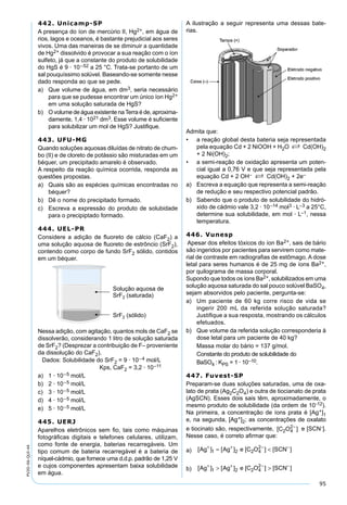 95
PV2D-06-QUI-44
442. Unicamp-SP
A presença do íon de mercúrio II, Hg2+, em água de
rios, lagos e oceanos, é bastante prejudicial aos seres
vivos. Uma das maneiras de se diminuir a quantidade
de Hg2+ dissolvido é provocar a sua reação com o íon
sulfeto, já que a constante do produto de solubilidade
do HgS é 9 · 10–52 a 25 °C. Trata-se portanto de um
sal pouquíssimo solúvel. Baseando-se somente nesse
dado responda ao que se pede.
a) Que volume de água, em dm3, seria necessário
para que se pudesse encontrar um único íon Hg2+
em uma solução saturada de HgS?
b) O volume de água existente naTerra é de, aproxima-
damente, 1,4 · 1021 dm3. Esse volume é suﬁciente
para solubilizar um mol de HgS? Justiﬁque.
443. UFU-MG
Quando soluções aquosas diluídas de nitrato de chum-
bo (II) e de cloreto de potássio são misturadas em um
béquer, um precipitado amarelo é observado.
A respeito da reação química ocorrida, responda as
questões propostas.
a) Quais são as espécies químicas encontradas no
béquer?
b) Dê o nome do precipitado formado.
c) Escreva a expressão do produto de solubidade
para o precipiptado formado.
444. UEL-PR
Considere a adição de ﬂuoreto de cálcio (CaF2) a
uma solução aquosa de ﬂuoreto de estrôncio (SrF2),
contendo como corpo de fundo SrF2 sólido, contidos
em um béquer.
Nessa adição, com agitação, quantos mols de CaF2 se
dissolverão, considerando 1 litro de solução saturada
de SrF2? (Desprezar a contribuição de F– proveniente
da dissolução do CaF2).
Dados: Solubilidade do SrF2 = 9 · 10–4 mol/L
Kps, CaF2 = 3,2 · 10–11
a) 1 · 10–5 mol/L
b) 2 · 10–5 mol/L
c) 3 · 10–5 mol/L
d) 4 · 10–5 mol/L
e) 5 · 10–5 mol/L
445. UERJ
Aparelhos eletrônicos sem ﬁo, tais como máquinas
fotográﬁcas digitais e telefones celulares, utilizam,
como fonte de energia, baterias recarregáveis. Um
tipo comum de bateria recarregável é a bateria de
níquel-cádmio, que fornece uma d.d.p. padrão de 1,25 V
e cujos componentes apresentam baixa solubilidade
em água.
A ilustração a seguir representa uma dessas bate-
rias.
Admita que:
• a reação global desta bateria seja representada
pela equação Cd + 2 NiOOH + H2O S Cd(OH)2
+ 2 Ni(OH)2;
• a semi-reação de oxidação apresenta um poten-
cial igual a 0,76 V e que seja representada pela
equação Cd + 2 OH– S Cd(OH)2 + 2e–
a) Escreva a equação que representa a semi-reação
de redução e seu respectivo potencial padrão.
b) Sabendo que o produto de solubilidade do hidró-
xido de cádmio vale 3,2 · 10–14 mol3 · L–3 a 25°C,
determine sua solubilidade, em mol · L–1, nessa
temperatura.
446. Vunesp
Apesar dos efeitos tóxicos do íon Ba2+, sais de bário
são ingeridos por pacientes para servirem como mate-
rial de contraste em radiograﬁas de estômago. A dose
letal para seres humanos é de 25 mg de íons Ba2+,
por quilograma de massa corporal.
Supondo que todos os íons Ba2+, solubilizados em uma
solução aquosa saturada do sal pouco solúvel BaSO4,
sejam absorvidos pelo paciente, pergunta-se:
a) Um paciente de 60 kg corre risco de vida se
ingerir 200 mL da referida solução saturada?
Justiﬁque a sua resposta, mostrando os cálculos
efetuados.
b) Que volume da referida solução corresponderia à
dose letal para um paciente de 40 kg?
Massa molar do bário = 137 g/mol.
Constante do produto de solubilidade do
BaSO4 : KPS = 1 · 10–10.
447. Fuvest-SP
Preparam-se duas soluções saturadas, uma de oxa-
lato de prata (Ag2C2O4) e outra de tiocianato de prata
(AgSCN). Esses dois sais têm, aproximadamente, o
mesmo produto de solubilidade (da ordem de 10-12).
Na primeira, a concentração de íons prata é [Ag+]1
e, na segunda, [Ag+]2; as concentrações de oxalato
e tiocinato são, respectivamente, [ ]C O2 4
2−
e [SCN-].
Nesse caso, é correto aﬁrmar que:
a) [ ] [ ] [ ] [ ]Ag Ag e C O SCN+ + − −
= <1 2 2 4
2
b) [ ] [ ] [ ] [ ]Ag Ag e C O SCN+ + − −
> >1 2 2 4
2
 