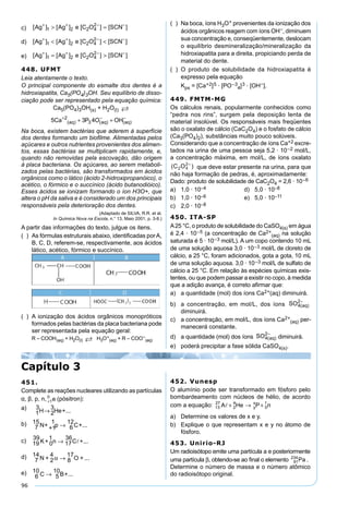 96
c) [ ] [ ] [ ] [ ]Ag Ag e C O SCN+ + − −
> =1 2 2 4
2
d) [ ] [ ] [ ] [ ]Ag Ag e C O SCN+ + − −
< <1 2 2 4
2
e) [ ] [ ] [ ] [ ]Ag Ag e C O SCN+ + − −
= >1 2 2 4
2
448. UFMT
Leia atentamente o texto.
O principal componente do esmalte dos dentes é a
hidroxiapatita, Ca5(PO4)3OH. Seu equilíbrio de disso-
ciação pode ser representado pela equação química:
Ca5(PO4)3OH(s) + H2O(l) 
5 3 42
3Ca P O OHaq aq aq
+ − −
+ +( ) ( ) ( )
Na boca, existem bactérias que aderem à superfície
dos dentes formando um bioﬁlme. Alimentadas pelos
açúcares e outros nutrientes provenientes dos alimen-
tos, essas bactérias se multiplicam rapidamente, e,
quando não removidas pela escovação, dão origem
à placa bacteriana. Os açúcares, ao serem metaboli-
zados pelas bactérias, são transformados em ácidos
orgânicos como o lático (ácido 2-hidroxipropanóico), o
acético, o fórmico e o succínico (ácido butanodióico).
Esses ácidos se ionizam formando o íon H3O+, que
altera o pH da saliva e é considerado um dos principais
responsáveis pela deterioração dos dentes.
(Adaptado de SILVA, R.R. et al.
In Química Nova na Escola, n.° 13, Maio 2001, p. 3-8.)
A partir das informações do texto, julgue os itens.
( ) As fórmulas estruturais abaixo, identiﬁcadas porA,
B, C, D, referem-se, respectivamente, aos ácidos
lático, acético, fórmico e succínico.
( ) A ionização dos ácidos orgânicos monopróticos
formados pelas bactérias da placa bacteriana pode
ser representada pela equação geral:
R – COOH(aq) + H2O(l)  H3O+
(aq) + R – COO−
(aq)
( ) Na boca, íons H3O+ provenientes da ionização dos
ácidos orgânicos reagem com íons OH−, diminuem
sua concentração e, conseqüentemente, deslocam
o equilíbrio desmineralização/mineralização da
hidroxiapatita para a direita, propiciando perda de
material do dente.
( ) O produto de solubilidade da hidroxiapatita é
expresso pela equação
Kps = [Ca+2]5 · [PO–3
4]3 · [OH−].
449. FMTM-MG
Os cálculos renais, popularmente conhecidos como
“pedra nos rins”, surgem pela deposição lenta de
material insolúvel. Os responsáveis mais freqüentes
são o oxalato de cálcio (CaC2O4) e o fosfato de cálcio
(Ca3(PO4)2), substâncias muito pouco solúveis.
Considerando que a concentração de íons Ca+2 excre-
tados na urina de uma pessoa seja 5,2 · 10–2 mol/L,
a concentração máxima, em mol/L, de íons oxalato
que deve estar presente na urina, para que
não haja formação de pedras, é, aproximadamente:
Dado: produto de solubilidade de CaC2O4 = 2,6 · 10–6
a) 1,0 · 10–4 d) 5,0 · 10–8
b) 1,0 · 10–6 e) 5,0 · 10–11
c) 2,0 · 10–8
450. ITA-SP
A25 °C, o produto de solubilidade do CaSO4(s) em água
é 2,4 · 10–5 (a concentração de Ca2+
(aq) na solução
saturada é 5 · 10–3 mol/L). A um copo contendo 10 mL
de uma solução aquosa 3,0 · 10–3 mol/L de cloreto de
cálcio, a 25 °C, foram adicionados, gota a gota, 10 mL
de uma solução aquosa. 3,0 · 10–3 mol/L de sulfato de
cálcio a 25 °C. Em relação às espécies químicas exis-
tentes, ou que podem passar a existir no copo, à medida
que a adição avança, é correto aﬁrmar que:
a) a quantidade (mol) dos íons Ca2+(aq) diminuirá.
b) a concentração, em mol/L, dos íons SO aq4
2
( )
−
diminuirá.
c) a concentração, em mol/L, dos íons Ca2+
(aq) per-
manecerá constante.
d) a quantidade (mol) dos íons SO aq4
2
( )
−
diminuirá.
e) poderá precipitar a fase sólida CaSO4(s).
Capítulo 3
451.
Complete as reações nucleares utilizando as partículas
α, β, p, n, +1
0
e (pósitron):
a)
1
3
H 2
3
He+...→
b)
7
15
N+ +1
1
p 6
12
C+...→
c) 19
39
K+ 0
1
n 17
36
C +...→ 
d)
7
14
N + 2
4
8
17
O + ...α →
e)
6
10
C 5
10
B+...→
452. Vunesp
O alumínio pode ser transformado em fósforo pelo
bombardeamento com núcleos de hélio, de acordo
com a equação: 13
27
2
4
0
1
A He P ny
x
+ → +
a) Determine os valores de x e y.
b) Explique o que representam x e y no átomo de
fósforo.
453. Unirio-RJ
Um radioisótopo emite uma partícula a e posteriormente
uma partícula β, obtendo-se ao ﬁnal o elemento 91
234
Pa .
Determine o número de massa e o número atômico
do radioisótopo original.
 