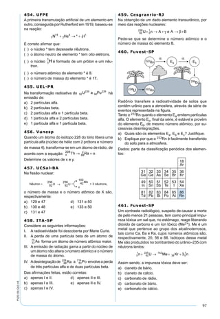 97
PV2D-06-QUI-44
454. UFPE
A primeira transmutação artiﬁcial de um elemento em
outro, conseguida por Rutherford em 1919, baseou-se
na reação:
É correto aﬁrmar que:
( ) o núcleo * tem dezessete nêutrons.
( ) o átomo neutro de elemento * tem oito elétrons.
( ) o núcleo 1
1
H é formado de um próton e um nêu-
tron.
( ) o número atômico do elemento * é 8.
( ) o número de massa do elemento * é 17.
455. UEL-PR
Na transformação radioativa do há
emissão de:
a) 2 partículas alfa.
b) 2 partículas beta.
c) 2 partículas alfa e 1 partícula beta.
d) 1 partícula alfa e 2 partículas beta.
e) 1 partícula alfa e 1 partícula beta.
456. Vunesp
Quando um átomo do isótopo 228 do tório libera uma
partícula alfa (núcleo de hélio com 2 prótons e número
de massa 4), transforma-se em um átomo de rádio, de
acordo com a equação: x
y
Th Ra228
88→ + α
Determine os valores de x e y.
457. UCSal-BA
Na ﬁssão nuclear:
o número de massa e o número atômico de X são,
respectivamente:
a) 129 e 47 d) 131 e 50
b) 130 e 48 e) 133 e 50
c) 131 e 47
458. ITA-SP
Considere as seguintes informações:
I. A radioatividade foi descoberta por Marie Curie.
II. A perda de uma partícula beta de um átomo de
forma um átomo de número atômico maior.
III. A emissão de radiação gama a partir do núcleo de
um átomo não altera o número atômico e o número
de massa do átomo.
IV. Adesintegraçãode a envolveaperda
de três partículas alfa e de duas partículas beta.
Das aﬁrmações feitas, estão corretas:
a) apenas I e II. d) apenas II e III.
b) apenas I e III. e) apenas II e IV.
c) apenas I e IV.
459. Cesgranrio-RJ
Na obtenção de um dado elemento transurânico, por
meio das reações nucleares:
92
238
0
1
U n A e A B+ → + → +γ β
Pede-se que se determine o número atômico e o
número de massa do elemento B.
460. Fuvest-SP
Radônio transfere a radioatividade de solos que
contêm urânio para a atmosfera, através da série de
eventos representada na ﬁgura.
Tanto o 222Rn quanto o elemento Ea emitem partículas
alfa. O elemento Ec, ﬁnal da série, é estável e provém
do elemento Eb, de mesmo número atômico, por su-
cessivas desintegrações.
a) Quais são os elementos Ea, Eb e Ec? Justiﬁque.
b) Explique por que o 222Rn é facilmente transferido
do solo para a atmosfera.
Dados: parte da classiﬁcação periódica dos elemen-
tos:
461. Fuvest-SP
Um contraste radiológico, suspeito de causar a morte
de pelo menos 21 pessoas, tem como principal impu-
reza tóxica um sal que, no estômago, reage liberando
dióxido de carbono e um íon tóxico (Me2+). Me é um
metal que pertence ao grupo dos alcalinoterrosos,
tais como Ca, Ba e Ra, cujos números atômicos são,
respectivamente, 20, 56 e 88. Isótopos desse metal
Me são produzidos no bombardeio do urânio–235 com
nêutrons lentos:
Assim sendo, a impureza tóxica deve ser:
a) cianeto de bário.
b) cianeto de cálcio.
c) carbonato de rádio.
d) carbonato de bário.
e) carbonato de cálcio.
 