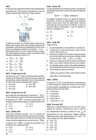98
462.
A natureza das radiações emitidas pela desintegração
espontânea do pode ser estudada por meio do
arranjo experimental mostrado na ﬁgura abaixo.
A abertura do bloco de chumbo dirige o feixe de ra-
diação para passar entre duas placas eletricamente
carregadas, veriﬁcando-se a separação em três novos
feixes, que atingem o detector nos pontos 1, 2 e 3.
Representando por X o novo núcleo formado, a equa-
ção balanceada da reação nuclear responsável pela
radiação detectada no ponto 3 é:
463. Cesgranrio-RJ
Um átomo de emite uma partícula alfa, transfor-
mando-se num elemento X, que, por sua vez, emite uma
partícula beta, dando o elementoY, com número atômico
e número de massa respectivamente iguais a:
a) 92 e 234. d) 90 e 238.
b) 91 e 234. e) 89 e 238.
c) 90 e 234.
464. Cesgranrio-RJ
Após algumas desintegrações sucessivas, o ,
muito encontrado na orla marítima de Guarapari (ES),
se transforma no . O número de partículas α e β
emitidas nessa transformação foi, respectivamente, de:
a) 6 e 4. d) 4 e 6.
b) 6 e 5. e) 3 e 3.
c) 5 e 6.
465. UEPG-PR
Uma série radioativa consiste em um conjunto de
radioisótopos que são formados a partir de um radioisó-
topo inicial, pela sucessiva emissão de partículas alfa
e beta. Na série radioativa que se inicia com o
e termina com o , o número de partículas α e β
emitidas é de, respectivamente:
a) 3 e 5. d) 5 e 2.
b) 7 e 4. e) 8 e 6.
c) 6 e 3.
466. Unip-SP
Um tipo de detector de incêndios contém uma pequena
quantidade de amerício que se desintegra da seguinte
maneira:
A radiação resultante ioniza o ar dentro do detector,
tornando-o condutor de eletricidade. Uma pequena
bateria serve como fonte de eletricidade. Quando
partículas de fumaça entram no detector, o ﬂuxo de
corrente elétrica é bloqueado, o que faz disparar o
alarme. A radiação X é:
a) d)
b) e)
c)
467. UnB-DF
Julge os itens.
1. As partículas alfa (α) são positivas e as betas (β).
2. A partícula de maior penetração é alfa, porque
possui massa igual a 4.
3. Quandoumnúcleode 235Uemiteumapartículaalfa,
seu número atômico diminui duas unidades, dando
o átomo de tório: 92
235
90
230
2
4
U Th alfa→ + ( )α .
4. Quando o núcleo de um átomo emite uma pratícula
beta, o seu número atômico diminui uma unidade.
5. As emissões gama (γ) são ondas eletromagnéticas
de comprimento de onde muito maior que o da luz.
6. Na formação do átomo de actínio
89
228
84
212
Ac em polônio Po( ) ( ) são emitidas 4 partí-
culas alfa e 3 partículas beta.
468. UFPA
O carbono-14 6
14
C( ) é extremamente importante para
a determinação da idade dos fósseis encontrados
em escavações arqueológicas. Ao decair para 7
14
N ,
pode-se aﬁrmar que ele emite:
a) 1 partícula α.
b) 1 partícula β.
c) 2 partículas α.
d) 2 partículas β.
e) 1 partícula α e 1 β.
469. Fuvest-SP
Mediu-se a radioatividade de uma amostra arque-
ológica de madeira, veriﬁcando-se que o nível de
sua radioatividade devida ao carbono-14 era
1
16
do
apresentado por uma amostra de madeira recente.
Sabendo-se que a meia-vida do isótopo 6
14
C é 5,73 · 103
anos, a idade, em anos, dessa amostra é:
a) 3,58 · 102
b) 1,43 · 103
c) 5,73 · 103
d) 2,29 · 104
e) 9,17 · 104
 