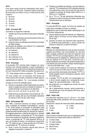 100
477.
Uma certa massa inicial do radioisótopo trítio reduz-
se a 200 g em 36 anos. A mesma massa inicial leva
60 anos para se reduzir a 50 g. A meia-vida do trítio
é igual a:
a) 60 anos.
b) 36 anos.
c) 30 anos.
d) 18 anos.
e) 12 anos.
478. Fuvest-SP
Considere os seguintes materiais:
I. Artefato de bronze (confeccionado pela civilização
inca).
II. Mangueira centenária (que ainda produz frutos nas
ruas de Belém do Pará).
III. Corpo humano mumiﬁcado (encontrado em tumbas
do Egito antigo).
O processo de datação, por carbono-14, é adequado
para estimar a idade apenas:
a) do material I.
b) do material II.
c) do material III.
d) dos materiais I e II.
e) dos materiais II e III.
479. Vunesp
A tomograﬁa PET permite obter imagens do corpo
humano com maiores detalhes e menor exposição à
radiação do que as técnicas tomográﬁcas atualmente
em uso.Atécnica PET utiliza compostos marcados com
. Este isótopo emite um pósitron, , formando
um novo núcleo, em um processo com tempo de
meia-vida de 20,4 minutos. O pósitron emitido captura
rapidamente um elétron, , e se aniquila, emitindo
energia na forma de radiação gama.
a) Escreva a equação nuclear balanceada que repre-
senta a reação que leva à emissão do pósitron. O
núcleo formado no processo é do elemento
B (Z = 5), C (Z = 6), N (Z = 7) ou O (Z = 8)?
b) Determine por quanto tempo uma amostra de
pode ser usada, até que sua atividade radioativa
se reduza a 25% de seu valor inicial.
480. Unicamp-SP
Em 1946, a Química forneceu as bases cientíﬁcas
para a datação de artefatos arqueológicos, usando
o 14C. Esse isótopo é produzido na atmosfera pela
ação da radiação cósmica sobre o nitrogênio, sendo
posteriormente transformado em dióxido de carbono.
Os vegetais absorvem o dióxido de carbono e, através
da cadeia alimentar, a proporção de 14C nos organis-
mos vivos mantém-se constante. Quando o organismo
morre, a proporção de 14C nele presente diminui, já
que, em função do tempo, se transforma novamente
em 14N. Sabe-se que, a cada período de 5.730 anos,
a quantidade de 14C reduz-se à metade.
a) Qual o nome do processo natural pelo qual os
vegetais incorporam o carbono?
b) Poderia um artefato de madeira, cujo teor determi-
nado de 14C corresponde a 25% daquele presente
nos organismos vivos, ser oriundo de uma árvore
cortada no período do Antigo Egito (3200 a.C. a
2300 a.C.)? Justiﬁque.
c) Se o 14C e o 14N são elementos diferentes que
possuem o mesmo número de massa, aponte uma
característica que os distingue.
481. Vunesp
O cobre-64 é usado na forma de acetato de
cobre para investigar tumores no cérebro.
Sabendo-se que a meia-vida deste radioisótopo é de
12,8 horas, pergunta-se:
a) Qual a massa de cobre 64 restante, em miligramas,
após 2 dias e 16 horas, se sua massa inicial era
de 32 mg?
b) Quando um átomo de cobre-64 sofrer decaimen-
to, emitindo duas partículas α, qual o número de
prótons e nêutrons no átomo formado?
482. Vunesp
Medidas de radioatividade de uma amostra de tecido
vegetal encontrado nas proximidades do vale dos
Reis, no Egito, revelaram que o teor em carbono-14 (a
relação 14C/12C) era correspondente a 25% do valor
encontrado para um vegetal vivo. Sabendo que a meia-
vida do carbono-14 é 5.730 anos, conclui-se que o
tecido fossilizado encontrado não pode ter pertencido a
uma planta que viveu durante o antigo Império Egípcio
– há cerca de 6000 anos –, pois:
a) a meia-vida do carbono-14 é cerca de 1.000 anos
menor do que os 6.000 anos do Império Egípcio.
b) para que fosse alcançada esta relação 14C/12C no
tecido vegetal, seriam necessários, apenas, cerca
de 3.000 anos.
c) a relação 14C/12C de 25%, em comparação com
a de um tecido vegetal vivo, corresponde à pas-
sagem de, aproximadamente, 1.500 anos.
d) ele pertenceu a um vegetal que morreu há cerca
de 11.500 anos.
e) ele é relativamente recente, tendo pertencido a
uma planta que viveu há apenas 240 anos, apro-
ximadamente.
483. PUC-PR
Um elemento radioativo com Z = 53 e A = 131 emite
partículas alfa e beta, perdendo 75% de sua atividade
em 32 dias.
Determine o tempo de meia-vida deste radioisótopo.
a) 8 dias d) 4 dias
b) 16 dias e) 2 dias
c) 5 dias
484. PUC-PR
Qual o tempo necessário para que um elemento radio-
ativo tenha sua massa diminuída em 96,875%?
a) 3 meias-vidas
b) 10 vidas-médias
c) 5 meias-vidas
d) 96,875 anos
e) 312 anos
 