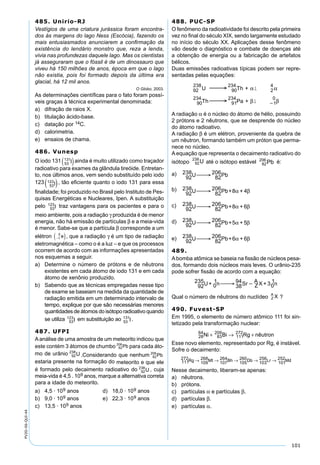 101
PV2D-06-QUI-44
485. Unirio-RJ
Vestígios de uma criatura jurássica foram encontra-
dos às margens do lago Ness (Escócia), fazendo os
mais entusiasmados anunciarem a conﬁrmação da
existência do lendário monstro que, reza a lenda,
vivia nas profundezas daquele lago. Mas os cientistas
já asseguraram que o fóssil é de um dinossauro que
viveu há 150 milhões de anos, época em que o lago
não existia, pois foi formado depois da última era
glacial, há 12 mil anos.
O Globo, 2003.
As determinações cientíﬁcas para o fato foram possí-
veis graças à técnica experimental denominada:
a) difração de raios X.
b) titulação ácido-base.
c) datação por 14C.
d) calorimetria.
e) ensaios de chama.
486. Vunesp
O iodo 131 53
131
I( )ainda é muito utilizado como traçador
radioativo para exames da glândula tireóide. Entretan-
to, nos últimos anos, vem sendo substituído pelo iodo
123
53
123
l , tão eﬁciente quanto o iodo 131 para essa
ﬁnalidade; foi produzido no Brasil pelo Instituto de Pes-
quisas Energéticas e Nucleares, Ipen. A substituição
pelo 53
123
l traz vantagens para os pacientes e para o
meio ambiente, pois a radiação γ produzida é de menor
energia, não há emissão de partículas β e a meia-vida
é menor. Sabe-se que a partícula β corresponde a um
elétron −( )1
0
e , que a radiação γ é um tipo de radiação
eletromagnética – como o é a luz – e que os processos
ocorrem de acordo com as informações apresentadas
nos esquemas a seguir.
a) Determine o número de prótons e de nêutrons
existentes em cada átomo de iodo 131 e em cada
átomo de xenônio produzido.
b) Sabendo que as técnicas empregadas nesse tipo
de exame se baseiam na medida da quantidade de
radiação emitida em um determinado intervalo de
tempo, explique por que são necessárias menores
quantidades de átomos do isótopo radioativo quando
se utiliza 53
123
l em substituição ao 53
131
I.
487. UFPI
Aanálise de uma amostra de um meteorito indicou que
este contém 3 átomos de chumbo para cada áto-
mo de urânio .Considerando que nenhum
estaria presente na formação do meteorito e que ele
é formado pelo decaimento radioativo do , cuja
meia-vida é 4,5 . 109 anos, marque a alternativa correta
para a idade do meteorito.
a) 4,5 · 109 anos d) 18,0 · 109 anos
b) 9,0 · 109 anos e) 22,3 · 109 anos
c) 13,5 · 109 anos
488. PUC-SP
O fenômeno da radioatividade foi descrito pela primeira
vez no ﬁnal do século XIX, sendo largamente estudado
no início do século XX. Aplicações desse fenômeno
vão desde o diagnóstico e combate de doenças até
a obtenção de energia ou a fabricação de artefatos
bélicos.
Duas emissões radioativas típicas podem ser repre-
sentadas pelas equações:
92
238
90
234
2
4
90
234
91
234
1
0
U Th +
Th Pa +
 
  
α α
β β
l
l
A radiação α é o núcleo do átomo de hélio, possuindo
2 prótons e 2 nêutrons, que se desprende do núcleo
do átomo radioativo.
A radiação β é um elétron, proveniente da quebra de
um nêutron, formando também um próton que perma-
nece no núcleo.
A equação que representa o decaimento radioativo do
isótopo até o isótopo estável é:
a)
92
238U 82
206Pb 
b)
92
238U 82
206Pb+8 + 4  α β
c)
92
238U 82
206Pb+8 + 6  α β
d)
92
238U 82
206Pb+5 + 5  α β
e)
92
238U 82
206Pb+6 + 6  α β
489.
Abomba atômica se baseia na ﬁssão de núcleos pesa-
dos, formando dois núcleos mais leves. O urânio-235
pode sofrer ﬁssão de acordo com a equação:
92
235U+ 0
1n 38
94Sr Z
A X + 30
1n  
Qual o número de nêutrons do nuclídeo ?
490. Fuvest-SP
Em 1995, o elemento de número atômico 111 foi sin-
tetizado pela transformação nuclear:
28
64
83
209
111
272
Ni Bi Rg nêutron+ → +
Esse novo elemento, representado por Rg, é instável.
Sofre o decaimento:
111
272Rg
109
268M
107
264Bh
105
260Db
103
256Lr
101
252Md→ → → → →t
Nesse decaimento, liberam-se apenas:
a) nêutrons.
b) prótons.
c) partículas α e partículas β.
d) partículas β.
e) partículas α.
 