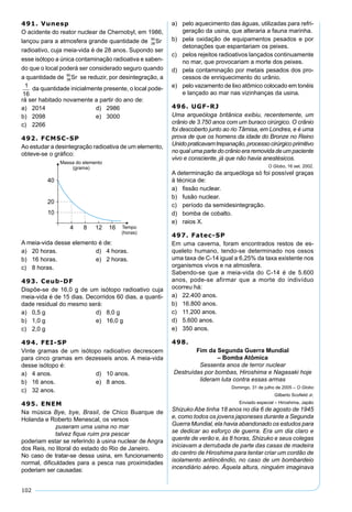 102
491. Vunesp
O acidente do reator nuclear de Chernobyl, em 1986,
lançou para a atmosfera grande quantidade de 38
90
Sr
radioativo, cuja meia-vida é de 28 anos. Supondo ser
esse isótopo a única contaminação radioativa e saben-
do que o local poderá ser considerado seguro quando
a quantidade de 38
90
Sr se reduzir, por desintegração, a
1
16
da quantidade inicialmente presente, o local pode-
rá ser habitado novamente a partir do ano de:
a) 2014 d) 2986
b) 2098 e) 3000
c) 2266
492. FCMSC-SP
Ao estudar a desintegração radioativa de um elemento,
obteve-se o gráﬁco:
A meia-vida desse elemento é de:
a) 20 horas. d) 4 horas.
b) 16 horas. e) 2 horas.
c) 8 horas.
493. Ceub-DF
Dispõe-se de 16,0 g de um isótopo radioativo cuja
meia-vida é de 15 dias. Decorridos 60 dias, a quanti-
dade residual do mesmo será:
a) 0,5 g d) 8,0 g
b) 1,0 g e) 16,0 g
c) 2,0 g
494. FEI-SP
Vinte gramas de um isótopo radioativo decrescem
para cinco gramas em dezesseis anos. A meia-vida
desse isótopo é:
a) 4 anos. d) 10 anos.
b) 16 anos. e) 8 anos.
c) 32 anos.
495. ENEM
Na música Bye, bye, Brasil, de Chico Buarque de
Holanda e Roberto Menescal, os versos
puseram uma usina no mar
talvez ﬁque ruim pra pescar
poderiam estar se referindo à usina nuclear de Angra
dos Reis, no litoral do estado do Rio de Janeiro.
No caso de tratar-se dessa usina, em funcionamento
normal, diﬁculdades para a pesca nas proximidades
poderiam ser causadas:
a) pelo aquecimento das águas, utilizadas para refri-
geração da usina, que alteraria a fauna marinha.
b) pela oxidação de equipamentos pesados e por
detonações que espantariam os peixes.
c) pelos rejeitos radioativos lançados continuamente
no mar, que provocariam a morte dos peixes.
d) pela contaminação por metais pesados dos pro-
cessos de enriquecimento do urânio.
e) pelo vazamento de lixo atômico colocado em tonéis
e lançado ao mar nas vizinhanças da usina.
496. UGF-RJ
Uma arqueóloga britânica exibiu, recentemente, um
crânio de 3.750 anos com um buraco cirúrgico. O crânio
foi descoberto junto ao rio Tâmisa, em Londres, e é uma
prova de que os homens da idade do Bronze no Reino
Unidopraticavamtrepanação,processocirúrgicoprimitivo
no qual uma parte do crânio era removida de um paciente
vivo e consciente, já que não havia anestésicos.
O Globo, 16 set. 2002.
A determinação da arqueóloga só foi possível graças
à técnica de:
a) ﬁssão nuclear.
b) fusão nuclear.
c) período da semidesintegração.
d) bomba de cobalto.
e) raios X.
497. Fatec-SP
Em uma caverna, foram encontrados restos de es-
queleto humano, tendo-se determinado nos ossos
uma taxa de C-14 igual a 6,25% da taxa existente nos
organismos vivos e na atmosfera.
Sabendo-se que a meia-vida do C-14 é de 5.600
anos, pode-se afirmar que a morte do indivíduo
ocorreu há:
a) 22.400 anos.
b) 16.800 anos.
c) 11.200 anos.
d) 5.600 anos.
e) 350 anos.
498.
Fim da Segunda Guerra Mundial
– Bomba Atômica
Sessenta anos de terror nuclear
Destruídas por bombas, Hiroshima e Nagasaki hoje
lideram luta contra essas armas
Domingo, 31 de julho de 2005 – O Globo
Gilberto Scoﬁeld Jr.
Enviado especial – Hiroshima, Japão
Shizuko Abe tinha 18 anos no dia 6 de agosto de 1945
e, como todos os jovens japoneses durante a Segunda
Guerra Mundial, ela havia abandonado os estudos para
se dedicar ao esforço de guerra. Era um dia claro e
quente de verão e, às 8 horas, Shizuko e seus colegas
iniciavam a derrubada de parte das casas de madeira
do centro de Hiroshima para tentar criar um cordão de
isolamento antiincêndio, no caso de um bombardeio
incendiário aéreo. Àquela altura, ninguém imaginava
 
