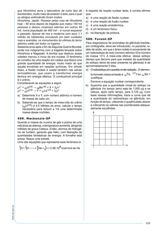 103
PV2D-06-QUI-44
que Hiroshima seria o laboratório de outro tipo de
bombardeio, muito mais devastador e letal, para o qual
os abrigos antiincêndio foram inúteis.
Hiroshima, Japão. Passear pelas ruas de Hiroshima
hoje – 60 anos depois da tragédia que matou 140 mil
pessoas e deixou cicatrizes eternas em outros 60
mil, numa população de 400 mil – é nunca esquecer
o passado. Apesar de rica e moderna com seus 1,1
milhão de habitantes circulando em bem cuidadas
ruas e avenidas, os monumentos às vítimas do terror
atômico estão em todos os lugares.
Sessenta anos após o ﬁm de Segunda Guerra Mundial,
ainda nos indignamos com a tragédia lançada sobre
Hiroshima e Nagasaki. A bomba que destruiu essas
cidades marcou o início da era nuclear. O fenômeno
se constitui de uma reação em cadeia que libera uma
grande quantidade de energia, muito maior do que
aquela envolvida em reações químicas. Em virtude
disso, a ﬁssão nuclear é usada também nas usinas
termoelétricas, que visam a transformar energia
térmica em energia elétrica. O combustível principal
é o urânio.
Considerando as equações a seguir,
0n1 + 92U235 → 56Ba140 + X + 30n1
0n1 + 92U235 → Y + 57La143 + 30n1
a) Determine X e Y, com número atômico e número
de massa de cada um.
b) Sabendo-se que o tempo de meia-vida do urânio
(92U235) é 4,5 bilhões de anos, calcule o tempo
necessário para reduzir a 1/4 uma determinada
massa desse núclídeo.
499. Mackenzie-SP
Quando a massa de nuvens de gás e poeira de uma
nebulosa se adensa, a temperatura aumenta, atingindo
milhões de graus Celsius. Então, átomos de hidrogê-
nio se fundem, gerando gás hélio, com liberação de
quantidades fantásticas de energia. A fornalha está
acesa. Nasce uma estrela.
Uma das equações que representa esse fenômeno é:
1
3H+ 1
2H 2
4He + 0
1n + 3,96·108 kcal/mol de He 
A respeito da reação nuclear dada, é correto aﬁrmar
que:
a) é uma reação de ﬁssão nuclear.
b) é uma reação de fusão nuclear.
c) é uma reação endotérmica.
d) é um fenômeno físico.
e) há liberação de prótons.
500. Fuvest-SP
Para diagnósticos de anomalias da glândula tireóide,
por cintilograﬁa, deve ser introduzido, no paciente, io-
deto de sódio, em que o ânion iodeto é proveniente de
um radioisótopo do iodo (número atômico 53 e número
de massa 131). A meia-vida efetiva desse isótopo
(tempo que decorre para que metade da quantidade
do isótopo deixe de estar presente na glândula) é de
aproximadamente 5 dias.
a) Oradioisótopoemquestãoemiteradiação.O elemen-
to formado nessa emissão é ?
Justiﬁque.
Escreva a equação nuclear correspondente.
b) Suponha que a quantidade inicial do isótopo na
glândula (no tempo zero) seja de 1,000 µg e se
reduza, após certo tempo, para 0,125 µg. Com
base nessas informações, trace a curva que dá
a quantidade do radioisótopo na glândula, em
função do tempo, utilizando o quadriculado abaixo
e colocando os valores nas coordenadas adequa-
damente escolhidas.
 
