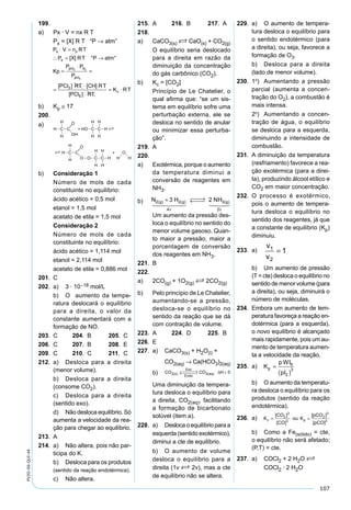 107
PV2D-06-QUI-44
199.
a) Px · V = nx R T
Px = [X] R T “P → atm”
P V n RT
P [X] RT °P atm°
Kp
P P
x x
x
pcl d3 2
⋅ =
∴ = →
=
⋅
=
=
⋅
P
PCl RT CH R
pcl5
3[ ] [ ] TT
PCl RT
K RTc
[ ]5 ⋅
= ⋅
b) Kp ≅ 17
200.
a)
b) Consideração 1
Número de mols de cada
constituinte no equilíbrio:
ácido acético = 0,5 mol
etanol = 1,5 mol
acetato de etila = 1,5 mol
Consideração 2
Número de mols de cada
constituinte no equilíbrio:
ácido acético = 1,114 mol
etanol = 2,114 mol
acetato de etila = 0,886 mol
201. C
202. a) 3 · 10–18 mol/L
b) O aumento da tempe-
ratura deslocará o equilíbrio
para a direita, o valor da
constante aumentará com a
formação de NO.
203. C 204. B 205. C
206. C 207. B 208. E
209. C 210. C 211. C
212. a) Desloca para a direita
(menor volume).
b) Desloca para a direita
(consome CO2).
c) Desloca para a direita
(sentido exo).
d) Não desloca equilíbrio. Só
aumenta a velocidade da rea-
ção para chegar ao equilíbrio.
213. A
214. a) Não altera, pois não par-
ticipa do K.
b) Desloca para os produtos
(sentido da reação endotérmica).
c) Não altera.
215. A 216. B 217. A
218.
a) CaCO3(s) S CaO(s) + CO2(g)
O equilíbrio seria deslocado
para a direita em razão da
diminuição da concentração
do gás carbônico (CO2).
b) Kc = [CO2]
Princípio de Le Chatelier, o
qual aﬁrma que: “se um sis-
tema em equilíbrio sofre uma
perturbação externa, ele se
desloca no sentido de anular
ou minimizar essa perturba-
ção”.
219. A
220.
a) Exotérmica, porque o aumento
da temperatura diminui a
conversão de reagentes em
NH3.
b) N H NHg g g2 2
4
3
2
3 2( ) ( ) ( )+  →← 
ν ν
     
Um aumento da pressão des-
loca o equilíbrio no sentido do
menor volume gasoso. Quan-
to maior a pressão, maior a
porcentagem de conversão
dos reagentes em NH3.
221. B
222.
a) 2CO(g) + 1O2(g) S 2CO2(g)
b) Pelo princípio de Le Chatelier,
aumentando-se a pressão,
desloca-se o equilíbrio no
sentido da reação que se dá
com contração de volume.
223. A 224. D 225. B
226. E
227. a) CaCO3(s) + H2O(l) +
CO2(aq) → Ca(HCO3)2(aq)
b) CO CO Hs
Exo
Endo
aq2 2 0( ) ( )
 →←  <∆
Uma diminuição da tempera-
tura desloca o equilíbrio para
a direita, CO2(aq), facilitando
a formação de bicarbonato
solúvel (item a).
228. a) Desloca o equilíbrio para a
esquerda (sentido exotérmico),
diminui a cte de equilíbrio.
b) O aumento de volume
desloca o equilíbrio para a
direita (1v S 2v), mas a cte
de equilíbrio não se altera.
229. a) O aumento de tempera-
tura desloca o equilíbrio para
o sentido endotérmico (para
a direita), ou seja, favorece a
formação de O3.
b) Desloca para a direita
(lado de menor volume).
230. 1º) Aumentando a pressão
parcial (aumenta a concen-
tração do O2), a combustão é
mais intensa.
2º) Aumentando a concen-
tração de água, o equilíbrio
se desloca para a esquerda,
diminuindo a intensidade de
combustão.
231. A diminuição da temperatura
(resfriamento) favorece a rea-
ção exotérmica (para a direi-
ta), produzindo álcool etílico e
CO2 em maior concentração.
232. O processo é exotérmico,
pois o aumento de tempera-
tura desloca o equilíbrio no
sentido dos reagentes, já que
a constante de equilíbrio (Kp)
diminuiu.
233. a)
v
v
1
2
1=
b) Um aumento de pressão
(T = cte) desloca o equilíbrio no
sentido de menor volume (para
a direita), ou seja, diminuirá o
número de moléculas.
234. Embora um aumento de tem-
peratura favoreça a reação en-
dotérmica (para a esquerda),
o novo equilíbrio é alcançado
mais rapidamente, pois um au-
mento de temperatura aumen-
ta a velocidade da reação.
235. a) K
pWI
pI
p =
( )
6
2
3
b) O aumento da temperatu-
ra desloca o equilíbrio para os
produtos (sentido da reação
endotérmica).
236. a) K
CO
CO
ou K
pCO
pCO
c p= =
[ ]
[ ]
[ ]
[ ]
2
3
3
2
3
3
b) Como a Fe(sólido) = cte,
o equilíbrio não será afetado;
(P,T) = cte.
237. a) COCl2 + 2 H2O S
COCl2 · 2 H2O
 
