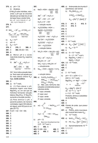 110
375. a) pH = 7,6
b) Alcalose.
O NH4Cl sofre hidrólise, redu-
zindo o pH que se encontra
elevado por se tratar de um sal
de base fraca e ácido forte:
376. B
377.
a) NH Cl H OH
H Cl
aq aq I
aq aq
Ácido forte
4( ) ( ) ( )
( ) ( )
+ − + −
+ −
+ +
+ +

  
NNH OH aq
Base fraca
4 ( )
  
b) Kh = 10–8
c) pH = 5
d) Kb = 10–6
378. E 379. E 380. A
381. C 382. 06 (02 + 04)
383. B
384. a) Menor pH é o ácido
mais forte (maior Ka): aspirina
(AAS).
b) Na A H O
Na OH HA
ânion
Base forte Ácido fraco
+ −
+ −
+ +
+ +
( )
2 
   
OH– livre indica solução bási-
ca. Terá maior pH aquela que
for mais básica (menor Ka);
logo, ácido acético.
385. D
386. a) 10–2 mol/L
b) (1) Para elevar o pH,
devemos ingerir uma base
Mg(OH)2 ou um sal que se
hidrolisa formando solução
básica (Na2CO3). O Na2CO3
aumenta a erucção (arroto).
(2) Para diminuir o pH, o
paciente poderá, de maneira
controlada, ingerir HCl (diluído
em água), pois HCl puro é um
gás (25 ºC).
387. 15 (01 + 02 + 04 + 08)
388. E
389. C
390. B
391. C
392. A
393. D
394. A
395. D
396. C
397.
a) NaCl HOH NaOH HCl
Na Cl H O
Na OH
base
forte
base
fraca
+ → +
+ +
+
+ −
+ −
 
2
++ +
+
⇒
+ −
+ −
H Cl
H O H OH
solução neutra
2 
b) H CCOONa HOH
NaOH H CCOOH
H CCOO
base
forte
ácido
fraco
3
3
3
+ →
+   
−− +
+ −
−
−
+ +
+
+
+
⇒
Na H O
Na OH H CCOOH
H CCOO H O
OH H CCOOH
solução bá
2
3
3 2
3


ssica
c) NA Cl HOH NH OH HCl
NH Cl H O
N
base
fraca
ácido
forte
4 4
4 2
+ → +
+ ++ −
  

HH OH H Cl
NH H O NH OH H
soluçãoácida
4
4 2 4
+ +
+ +
⇒
+ −
+ +

d) Na HOH NaOH H
solução básica
s
base
forte
( ) /+ → +
⇒
 1 2 2
398. a) CuCO3.Cu(OH)2(s) +
4HA(aq) → 2CuA2(aq) +
CO2(g) + 3H2O(l)
b) Não, pois nenhuma das
soluções consideradas possui
natureza ácida.
399. 1º copo: amarela
2º copo: azul
3º copo: verde
4º copo: amarela
400.
a)
b) pH = 12
c) A p r o x i m a d a m e n t e
2,37 · 10–6 mol / L
401. C 402. A
403. 72 (08 + 64) 404. E
405. A 406. E 407. D
408. D
409. a) Antimoniato de chumbo II
(plumboso); sal normal.
b) Pb SbO
Pb SbO
K Pb SbO
s
aq aq
ps
3 4 2
2
4
3
2 3
4
3 2
3 2
( )
[ ] [ ]
( )
( ) ( )

+ −
+ −
+
= ⋅
410. D 411. E 412. B
413. A 414. B
415. B
416. E
417. C
418. V, V, V, V, V
419. C
420. 1 · 10–3 mol/L
421. a) K Ba SOps = 


 ⋅ 



+ −2
4
2
b) Kps = 10–10
422. A
423. a) S = 10–4 mol/L
K Mg OH
S S
S
S mol L
S
ps = 







=
=
=
+ −
−
−
−
2
2
12 2
3 12
3 4
4 10
4 10
4 10
· ·
·
· /
 117 10 4
, · /−
mol L
b) Mg(OH)2 + 2HCl →
MgCl2 + 2H2O
424. 3,5 · 10–9 mol/L
425. E
426. C
427.
a) 2 · 10–4 mol/L
b) pH = 12 ⇒ pOH = 2 ⇒
[OH–] = 10–2 mol/L
Mg(OH)2 S Mg2+ + 2 OH–
x x
2 10 2
x
Desprezar
 + −
Kps = [Mg2+] · [OH–]2
32 · 10–12 = x · 10–4
x = 3,2 · 10–7 mol/L
Portanto, diminui a solubilida-
de do Mg(OH)2.
428. A
429. A
430. Cloreto de prata, que possui
maior Kps.
431. a) PbSO4, pois a sua equa-
ção inversa terá maior Kps.
b) 10–5 mol/L
432. a)
b)
c) Aproximadamente 10–10
433. V, V, V, V
434. C
435. 04
 