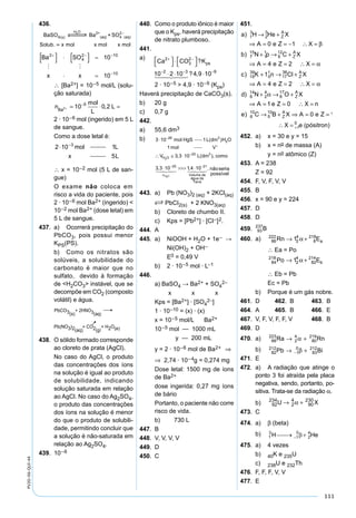 111
PV2D-06-QUI-44
436.
BaSO Ba + SO4 s
H O 2+
(aq) 4
2
(aq)
2
 
  
Solub. x mol x mol x mol
∴ [Ba2+] = 10–5 mol/L (solu-
ção saturada)
n
mol
L
LBa2 10 0 25
+ = ⋅ =−
,
2 · 10–6 mol (ingerido) em 5 L
de sangue.
Como a dose letal é:
∴ x = 10–2 mol (5 L de san-
gue)
O exame não coloca em
risco a vida do paciente, pois
2 · 10–6 mol Ba2+ (ingerido) <
10–2 mol Ba2+ (dose letal) em
5 L de sangue.
437. a) Ocorrerá precipitação do
PbCO3, pois possui menor
KPS(PS).
b) Como os nitratos são
solúveis, a solubilidade do
carbonato é maior que no
sulfato, devido à formação
de <H2CO3> instável, que se
decompõe em CO2 (composto
volátil) e água.
438. O sólido formado corresponde
ao cloreto de prata (AgCl).
No caso do AgCl, o produto
das concentrações dos íons
na solução é igual ao produto
de solubilidade, indicando
solução saturada em relação
ao AgCl. No caso do Ag2SO4,
o produto das concentrações
dos íons na solução é menor
do que o produto de solubili-
dade, permitindo concluir que
a solução é não-saturada em
relação ao Ag2SO4.
439. 10–6
440. Como o produto iônico é maior
que o Kps, haverá precipitação
de nitrato plumboso.
441.
a)
Ca CO Kps
2
3
2
2 3 9
10 2 10 4 9 10
+ −
− − −



 ⋅ 



⋅ ⋅ ⋅
?
? ,  
2 · 10–5 > 4,9 · 10–9 (Kps)
Haverá precipitação de CaCO3(s).
b) 20 g
c) 0,7 g
442.
a) 55,6 dm3
b) 3 10 1
1
3 3 10
3 3
26 3
2
25 3
2
⋅
∴ ≅ ⋅
−
−
mol HgS L dm H O
mol V
V L dm comoH O
( )
'
, ( ),
, ⋅⋅ >>> ⋅− −
10 1 4 1025 21
2
v Volume de
água da
Terra
H O
nãose     , , rria
possível
443. a) Pb (NO3)2 (aq) + 2KCl(aq)
S PbCI2(s) + 2 KNO3(aq)
b) Cloreto de chumbo II.
c) Kps = [Pb2+] · [CI–]2.
444. A
445. a) NiOOH + H2O + 1e– →
Ni(OH)2 + OH–
E0 = 0,49 V
b) 2 · 10–5 mol · L–1
446.
a) BaSO4 → Ba2+ + SO4
2–
x x x
Kps = [Ba2+] · [SO4
2–]
1 · 10–10 = (x) · (x)
x = 10–5 mol/L Ba2+
10–5 mol — 1000 mL
y — 200 mL
y = 2 · 10–6 mol de Ba2+ ⇒
⇒ 2,74 · 10–4g = 0,274 mg
Dose letal: 1500 mg de íons
de Ba2+
dose ingerida: 0,27 mg íons
de bário
Portanto, o paciente não corre
risco de vida.
b) 730 L
447. B
448. V, V, V, V
449. D
450. C
451.
a H He X
A e Z X
b N p C X
A e Z X
Z
A
Z
A
)
)
1
3
2
3
7
15
1
1
6
12
0 1
4 2
→ +
⇒ = = − ∴ =
+ → +
⇒ = = ∴ =
β
α
cc K n Cl X
A e Z X
d N O X
A
Z
A
Z
A
)
)
19
39
0
1
17
36
6
14
2
4
8
17
1
4 2
+ → +
⇒ = = ∴ =
+ → +
⇒ =
α
α
11 0
0 16
10
5
10
1
0
e Z X n
e C B X A e Z
X e pósitron
Z
A
= ∴ =
→ + ⇒ = =
∴ = +
)
( )
452. a) x = 30 e y = 15
b) x = no de massa (A)
y = no atômico (Z)
453. A = 238
Z = 92
454. F, V, F, V, V
455. B
456. x = 90 e y = 224
457. D
458. D
459.
92
238
0
1
0
0
92
237
92
237
1
0
93
237
U n A
A
A B
+ → +
∴
→ +−
γ
β
460. a) 86
222
2
4
8
218
1Rn Ea→ +α
∴ Ea = Po
84
218
2
4
82
214
1Po Eb→ +α
∴ Eb = Pb
Ec = Pb
b) Porque é um gás nobre.
461. D 462. B 463. B
464. A 465. B 466. E
467. V, F, V, F, F, V 468. B
469. D
470. a) 88
223
2
4
80
219
Ra Rn→ +α
b) 82
212
1
0
83
212
Pb Bi→ +− β
471. E
472. a) A radiação que atinge o
ponto 3 foi atraída pela placa
negativa, sendo, portanto, po-
sitiva. Trata-se da radiação α.
b) 92
234
2
4
90
230
U X→ +α
473. C
474. a) β (beta)
b)
475. a) 4 vezes
b) 40K e 235U
c) 238U e 232Th
476. F, F, F, V, V
477. E
 