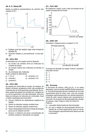 40
44. E. E. Mauá-SP
Dados os gráﬁcos representativos do caminho das
reações (C.R.):
a) Explique qual das reações exige maior energia de
ativação (E).
b) Qual das reações é, provavelmente, a mais rápi-
da?
45. Ufla-MG
A velocidade de uma reação química depende:
I. do número de colisões entre as moléculas na
unidade de tempo.
II. da energia cinética das moléculas envolvidas na
reação.
III. da orientação das moléculas.
Estão corretas as alternativas:
a) I, II e III d) somente I e II
b) somente I e) somente I e III
c) somente II
46. UFU-MG
As reações de combustão do carvão, da madeira, do
fósforo, do álcool, da gasolina, enﬁm, das substâncias
combustíveis de modo geral são espontâneas. No en-
tanto, apesar de estarem em contato com o oxigênio do
ar e de se queimarem com alta velocidade, nenhuma
delas se extinguiu da natureza por combustão. Qual
a melhor explicação para esse fato?
a) Ocorrer inﬂuência de catalisadores negativos da
reação.
b) Serem as referidas reações endotérmicas.
c) Serem as referidas reações exotérmicas.
d) Haver necessidade de fornecer energia de ativação
para que as reações ocorram
e) Ocorrer a inﬂuência da baixa concentração de
anidrido carbônico, diﬁcultando as reações.
47. Fafi-MG
No diagrama a seguir, qual o valor da energia de ati-
vação corresponde (em kcal)?
48. UMC-SP
Considere o diagrama para a reação A S B.
A energia de ativação da reação inversa é represen-
tada pelo número:
a) 1
b) 2
c) 3
d) 4
e) 5
49. Vunesp
O dicromato de amônio, (NH4)2Cr2O7, é um sólido
alaranjado, que se mantém estável quando exposto ao
ar. Sua decomposição térmica necessita de um forte
aquecimento para se iniciar, mas, uma vez iniciada,
prossegue espontaneamente com grande desprendi-
mento de calor, mesmo depois que o aquecimento é
removido. Os produtos da decomposição são nitrogê-
nio gasoso, vapor d’água e óxido de crômio III.
Pede-se:
a) a equação (balanceada) de decomposição;
b) por que a reação de decomposição térmica ne-
cessita de um forte aquecimento para se iniciar,
mas prossegue espontaneamente depois que ele
é removido?
 