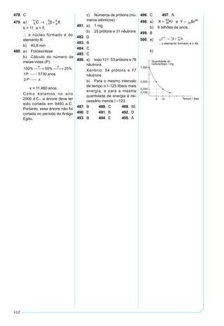 112
478. C
479. a) 6
11
1
0
C Xa
b
→ ++ β
b = 11; a = 5
∴ o núcleo formado é do
elemento B.
b) 40,8 min
480. a) Fotossíntese
b) Cálculo do número de
meias-vidas (P):
100 50 25
1 5730
2
% % %P P
P anos
P x
 →  →
x = 11.460 anos
Como estamos no ano
2000 d.C., a árvore deve ter
sido cortada em 9460 a.C.
Portanto, essa árvore não foi
cortada no período do Antigo
Egito.
c) Números de prótons (nú-
meros atômicos)
481. a) 1 mg
b) 25 prótons e 31 nêutrons
482. D
483. B
484. C
485. C
486. a) Iodo 131: 53 prótons e 78
nêutrons
Xenônio: 54 prótons e 77
nêutrons
b) Para o mesmo intervalo
de tempo o I–123 libera mais
energia, e para a mesma
quantidade de energia é ne-
cessário menos I –123.
487. B 488. C 489. 85
490. E 491. B 492. D
493. B 494. E 495. A
496. C 497. A
498. a) X Kr= 36
93
e
1 235 143 3
90
92
+ = + +
=
=
A
A
Z ++ ⇒ =
=
57 2 35
35
90
Y Br
b) 9 bilhões de anos.
499. B
500. a) 53
131
1
0
54
131
I A
o elemento formado é o Xe
→ +
∴
− β
b)
 