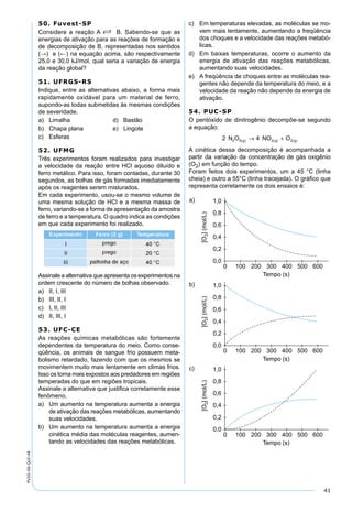 41
PV2D-06-QUI-44
50. Fuvest-SP
Considere a reação A S B. Sabendo-se que as
energias de ativação para as reações de formação e
de decomposição de B, representadas nos sentidos
(→) e (←) na equação acima, são respectivamente
25,0 e 30,0 kJ/mol, qual seria a variação de energia
da reação global?
51. UFRGS-RS
Indique, entre as alternativas abaixo, a forma mais
rapidamente oxidável para um material de ferro,
supondo-as todas submetidas às mesmas condições
de severidade.
a) Limalha d) Bastão
b) Chapa plana e) Lingote
c) Esferas
52. UFMG
Três experimentos foram realizados para investigar
a velocidade da reação entre HCl aquoso diluído e
ferro metálico. Para isso, foram contadas, durante 30
segundos, as bolhas de gás formadas imediatamente
após os reagentes serem misturados.
Em cada experimento, usou-se o mesmo volume de
uma mesma solução de HCl e a mesma massa de
ferro, variando-se a forma de apresentação da amostra
de ferro e a temperatura. O quadro indica as condições
em que cada experimento foi realizado.
Assinale a alternativa que apresenta os experimentos na
ordem crescente do número de bolhas observado.
a) II, I, III
b) III, II, I
c) I, II, III
d) II, III, I
53. UFC-CE
As reações químicas metabólicas são fortemente
dependentes da temperatura do meio. Como conse-
qüência, os animais de sangue frio possuem meta-
bolismo retardado, fazendo com que os mesmos se
movimentem muito mais lentamente em climas frios.
Isso os torna mais expostos aos predadores em regiões
temperadas do que em regiões tropicais.
Assinale a alternativa que justiﬁca corretamente esse
fenômeno.
a) Um aumento na temperatura aumenta a energia
de ativação das reações metabólicas, aumentando
suas velocidades.
b) Um aumento na temperatura aumenta a energia
cinética média das moléculas reagentes, aumen-
tando as velocidades das reações metabólicas.
c) Em temperaturas elevadas, as moléculas se mo-
vem mais lentamente, aumentando a freqüência
dos choques e a velocidade das reações metabó-
licas.
d) Em baixas temperaturas, ocorre o aumento da
energia de ativação das reações metabólicas,
aumentando suas velocidades.
e) A freqüência de choques entre as moléculas rea-
gentes não depende da temperatura do meio, e a
velocidade da reação não depende da energia de
ativação.
54. PUC-SP
O pentóxido de dinitrogênio decompõe-se segundo
a equação:
2 42 5 2 2N O NO Og g g( ) ( ) ( )→ +
A cinética dessa decomposição é acompanhada a
partir da variação da concentração de gás oxigênio
(O2) em função do tempo.
Foram feitos dois experimentos, um a 45 °C (linha
cheia) e outro a 55°C (linha tracejada). O gráﬁco que
representa corretamente os dois ensaios é:
 
