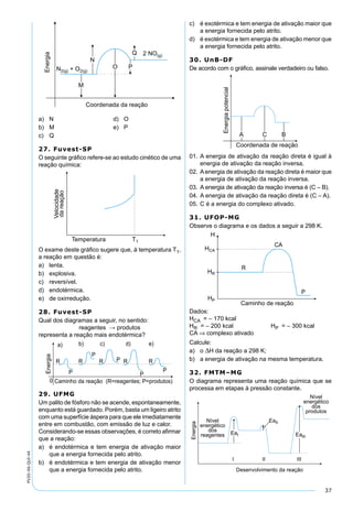 37
PV2D-06-QUI-44
a) N d) O
b) M e) P
c) Q
27. Fuvest-SP
O seguinte gráﬁco refere-se ao estudo cinético de uma
reação química:
O exame deste gráﬁco sugere que, à temperatura T1,
a reação em questão é:
a) lenta.
b) explosiva.
c) reversível.
d) endotérmica.
e) de oxirredução.
28. Fuvest-SP
Qual dos diagramas a seguir, no sentido:
reagentes → produtos
representa a reação mais endotérmica?
29. UFMG
Um palito de fósforo não se acende, espontaneamente,
enquanto está guardado. Porém, basta um ligeiro atrito
com uma superfície áspera para que ele imediatamente
entre em combustão, com emissão de luz e calor.
Considerando-se essas observações, é correto aﬁrmar
que a reação:
a) é endotérmica e tem energia de ativação maior
que a energia fornecida pelo atrito.
b) é endotérmica e tem energia de ativação menor
que a energia fornecida pelo atrito.
c) é exotérmica e tem energia de ativação maior que
a energia fornecida pelo atrito.
d) é exotérmica e tem energia de ativação menor que
a energia fornecida pelo atrito.
30. UnB-DF
De acordo com o gráﬁco, assinale verdadeiro ou falso.
01. A energia de ativação da reação direta é igual à
energia de ativação da reação inversa.
02. Aenergia de ativação da reação direta é maior que
a energia de ativação da reação inversa.
03. A energia de ativação da reação inversa é (C – B).
04. A energia de ativação da reação direta é (C – A).
05. C é a energia do complexo ativado.
31. UFOP-MG
Observe o diagrama e os dados a seguir a 298 K.
Dados:
HCA = – 170 kcal
HR = – 200 kcal HP = – 300 kcal
CA ⇒ complexo ativado
Calcule:
a) o ∆H da reação a 298 K;
b) a energia de ativação na mesma temperatura.
32. FMTM–MG
O diagrama representa uma reação química que se
processa em etapas à pressão constante.
 