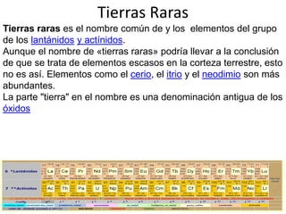 Tierras Raras
Tierras raras es el nombre común de y los elementos del grupo
de los lantánidos y actínidos.
Aunque el nombre de «tierras raras» podría llevar a la conclusión
de que se trata de elementos escasos en la corteza terrestre, esto
no es así. Elementos como el cerio, el itrio y el neodimio son más
abundantes.
La parte "tierra" en el nombre es una denominación antigua de los
óxidos

 