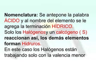 Nomenclatura: Se antepone la palabra
ÁCIDO y al nombre del elemento se le
agrega la terminación HÍDRICO.
Solo los Halógenosy un calcógeno ( S)
reaccionan así, los demás elementos
forman Hidruros.
En este caso los Halógenos están
trabajando solo con la valencia menor

 