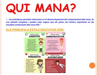 QUI MANA?
“... les pràctiques parentals intervenen en el desenvolupament del comportament dels nens; és
una qüestió complexa i podem estar segurs que els pares són factors importants en els
resultats conductuals dels seus fills.”
ELS PRINCIPALS ESTILS EDUCATIUS SÓN:
 