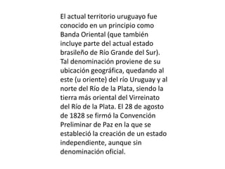 El actual territorio uruguayo fue conocido en un principio como Banda Oriental (que también incluye parte del actual estado brasileño de Río Grande del Sur). Tal denominación proviene de su ubicación geográfica, quedando al este (u oriente) del río Uruguay y al norte del Río de la Plata, siendo la tierra más oriental del Virreinato del Río de la Plata. El 28 de agosto de 1828 se firmó la Convención Preliminar de Paz en la que se estableció la creación de un estado independiente, aunque sin denominación oficial. 