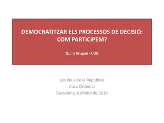 DEMOCRATITZAR ELS PROCESSOS DE DECISIÓ:
COM PARTICIPEM?
Quim Brugué - UdG
Les Veus de la República
Casa Orlandai
Barcelona, 6 d’abril de 2016
 