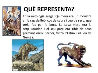 QUÈ REPRESENTA?En la mitologia grega, Quimera era un monstre amb cap de lleó, cos de cabra i cua de serp, que treia foc per la boca. La seva mare era la serp Equidna i el seu pare era Tifó; els seus germans eren: Cèrber, Ortro, l'Esfinx i el lleó de Nemea.