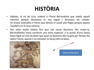 HISTÒRIALòbates, el rei de Lícia, ordenà a l'heroi Bel·lerofont que matés aquell monstre perquè devastava el seu regne i devorava els ramats. Un oracle aconsellà a l'heroi que domés el cavall alat Pegàs perquè aquest l'ajudaria en la seva comesaVan volar molta estona fins que van veure Quimera. Per matar-la, Bel·lerofontes havia construït una arma especial: a la punta d'una llança havia lligat un tros de plom que quan la Quimera obrí la gola per llençar foc sobre l'heroi, aquest li va introduir la llança dins la boca. Llança amb plom 