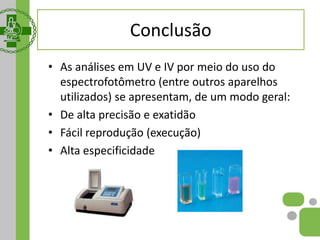Conclusão
• As análises em UV e IV por meio do uso do
espectrofotômetro (entre outros aparelhos
utilizados) se apresentam, de um modo geral:
• De alta precisão e exatidão
• Fácil reprodução (execução)
• Alta especificidade
 